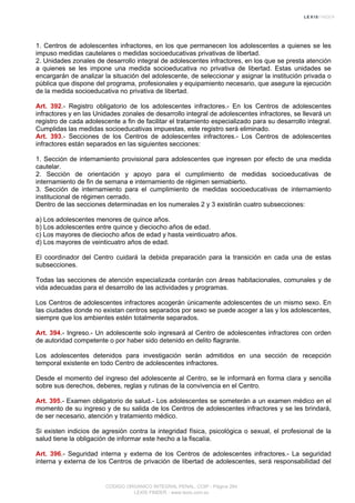 1. Centros de adolescentes infractores, en los que permanecen los adolescentes a quienes se les
impuso medidas cautelares o medidas socioeducativas privativas de libertad.
2. Unidades zonales de desarrollo integral de adolescentes infractores, en los que se presta atención
a quienes se les impone una medida socioeducativa no privativa de libertad. Estas unidades se
encargarán de analizar la situación del adolescente, de seleccionar y asignar la institución privada o
pública que dispone del programa, profesionales y equipamiento necesario, que asegure la ejecución
de la medida socioeducativa no privativa de libertad.
Art. 392.- Registro obligatorio de los adolescentes infractores.- En los Centros de adolescentes
infractores y en las Unidades zonales de desarrollo integral de adolescentes infractores, se llevará un
registro de cada adolescente a fin de facilitar el tratamiento especializado para su desarrollo integral.
Cumplidas las medidas socioeducativas impuestas, este registro será eliminado.
Art. 393.- Secciones de los Centros de adolescentes infractores.- Los Centros de adolescentes
infractores están separados en las siguientes secciones:
1. Sección de internamiento provisional para adolescentes que ingresen por efecto de una medida
cautelar.
2. Sección de orientación y apoyo para el cumplimiento de medidas socioeducativas de
internamiento de fin de semana e internamiento de régimen semiabierto.
3. Sección de internamiento para el cumplimiento de medidas socioeducativas de internamiento
institucional de régimen cerrado.
Dentro de las secciones determinadas en los numerales 2 y 3 existirán cuatro subsecciones:
a) Los adolescentes menores de quince años.
b) Los adolescentes entre quince y dieciocho años de edad.
c) Los mayores de dieciocho años de edad y hasta veinticuatro años.
d) Los mayores de veinticuatro años de edad.
El coordinador del Centro cuidará la debida preparación para la transición en cada una de estas
subsecciones.
Todas las secciones de atención especializada contarán con áreas habitacionales, comunales y de
vida adecuadas para el desarrollo de las actividades y programas.
Los Centros de adolescentes infractores acogerán únicamente adolescentes de un mismo sexo. En
las ciudades donde no existan centros separados por sexo se puede acoger a las y los adolescentes,
siempre que los ambientes estén totalmente separados.
Art. 394.- Ingreso.- Un adolescente solo ingresará al Centro de adolescentes infractores con orden
de autoridad competente o por haber sido detenido en delito flagrante.
Los adolescentes detenidos para investigación serán admitidos en una sección de recepción
temporal existente en todo Centro de adolescentes infractores.
Desde el momento del ingreso del adolescente al Centro, se le informará en forma clara y sencilla
sobre sus derechos, deberes, reglas y rutinas de la convivencia en el Centro.
Art. 395.- Examen obligatorio de salud.- Los adolescentes se someterán a un examen médico en el
momento de su ingreso y de su salida de los Centros de adolescentes infractores y se les brindará,
de ser necesario, atención y tratamiento médico.
Si existen indicios de agresión contra la integridad física, psicológica o sexual, el profesional de la
salud tiene la obligación de informar este hecho a la fiscalía.
Art. 396.- Seguridad interna y externa de los Centros de adolescentes infractores.- La seguridad
interna y externa de los Centros de privación de libertad de adolescentes, será responsabilidad del
CODIGO ORGANICO INTEGRAL PENAL, COIP - Página 264
LEXIS FINDER - www.lexis.com.ec
 