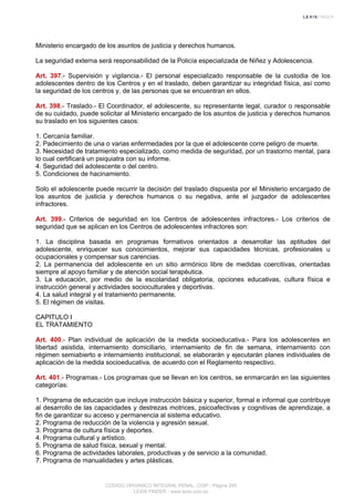 Ministerio encargado de los asuntos de justicia y derechos humanos.
La seguridad externa será responsabilidad de la Policía especializada de Niñez y Adolescencia.
Art. 397.- Supervisión y vigilancia.- El personal especializado responsable de la custodia de los
adolescentes dentro de los Centros y en el traslado, deben garantizar su integridad física, así como
la seguridad de los centros y, de las personas que se encuentran en ellos.
Art. 398.- Traslado.- El Coordinador, el adolescente, su representante legal, curador o responsable
de su cuidado, puede solicitar al Ministerio encargado de los asuntos de justicia y derechos humanos
su traslado en los siguientes casos:
1. Cercanía familiar.
2. Padecimiento de una o varias enfermedades por la que el adolescente corre peligro de muerte.
3. Necesidad de tratamiento especializado, como medida de seguridad, por un trastorno mental, para
lo cual certificará un psiquiatra con su informe.
4. Seguridad del adolescente o del centro.
5. Condiciones de hacinamiento.
Solo el adolescente puede recurrir la decisión del traslado dispuesta por el Ministerio encargado de
los asuntos de justicia y derechos humanos o su negativa, ante el juzgador de adolescentes
infractores.
Art. 399.- Criterios de seguridad en los Centros de adolescentes infractores.- Los criterios de
seguridad que se aplican en los Centros de adolescentes infractores son:
1. La disciplina basada en programas formativos orientados a desarrollar las aptitudes del
adolescente, enriquecer sus conocimientos, mejorar sus capacidades técnicas, profesionales u
ocupacionales y compensar sus carencias.
2. La permanencia del adolescente en un sitio armónico libre de medidas coercitivas, orientadas
siempre al apoyo familiar y de atención social terapéutica.
3. La educación, por medio de la escolaridad obligatoria, opciones educativas, cultura física e
instrucción general y actividades socioculturales y deportivas.
4. La salud integral y el tratamiento permanente.
5. El régimen de visitas.
CAPITULO I
EL TRATAMIENTO
Art. 400.- Plan individual de aplicación de la medida socioeducativa.- Para los adolescentes en
libertad asistida, internamiento domiciliario, internamiento de fin de semana, internamiento con
régimen semiabierto e internamiento institucional, se elaborarán y ejecutarán planes individuales de
aplicación de la medida socioeducativa, de acuerdo con el Reglamento respectivo.
Art. 401.- Programas.- Los programas que se llevan en los centros, se enmarcarán en las siguientes
categorías:
1. Programa de educación que incluye instrucción básica y superior, formal e informal que contribuye
al desarrollo de las capacidades y destrezas motrices, psicoafectivas y cognitivas de aprendizaje, a
fin de garantizar su acceso y permanencia al sistema educativo.
2. Programa de reducción de la violencia y agresión sexual.
3. Programa de cultura física y deportes.
4. Programa cultural y artístico.
5. Programa de salud física, sexual y mental.
6. Programa de actividades laborales, productivas y de servicio a la comunidad.
7. Programa de manualidades y artes plásticas.
CODIGO ORGANICO INTEGRAL PENAL, COIP - Página 265
LEXIS FINDER - www.lexis.com.ec
 