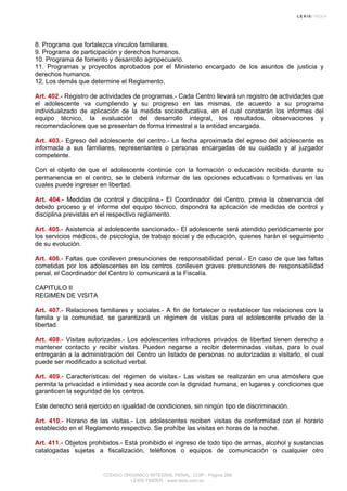 8. Programa que fortalezca vínculos familiares.
9. Programa de participación y derechos humanos.
10. Programa de fomento y desarrollo agropecuario.
11. Programas y proyectos aprobados por el Ministerio encargado de los asuntos de justicia y
derechos humanos.
12. Los demás que determine el Reglamento.
Art. 402.- Registro de actividades de programas.- Cada Centro llevará un registro de actividades que
el adolescente va cumpliendo y su progreso en las mismas, de acuerdo a su programa
individualizado de aplicación de la medida socioeducativa, en el cual constarán los informes del
equipo técnico, la evaluación del desarrollo integral, los resultados, observaciones y
recomendaciones que se presentan de forma trimestral a la entidad encargada.
Art. 403.- Egreso del adolescente del centro.- La fecha aproximada del egreso del adolescente es
informada a sus familiares, representantes o personas encargadas de su cuidado y al juzgador
competente.
Con el objeto de que el adolescente continúe con la formación o educación recibida durante su
permanencia en el centro, se le deberá informar de las opciones educativas o formativas en las
cuales puede ingresar en libertad.
Art. 404.- Medidas de control y disciplina.- El Coordinador del Centro, previa la observancia del
debido proceso y el informe del equipo técnico, dispondrá la aplicación de medidas de control y
disciplina previstas en el respectivo reglamento.
Art. 405.- Asistencia al adolescente sancionado.- El adolescente será atendido periódicamente por
los servicios médicos, de psicología, de trabajo social y de educación, quienes harán el seguimiento
de su evolución.
Art. 406.- Faltas que conlleven presunciones de responsabilidad penal.- En caso de que las faltas
cometidas por los adolescentes en los centros conlleven graves presunciones de responsabilidad
penal, el Coordinador del Centro lo comunicará a la Fiscalía.
CAPITULO II
REGIMEN DE VISITA
Art. 407.- Relaciones familiares y sociales.- A fin de fortalecer o restablecer las relaciones con la
familia y la comunidad, se garantizará un régimen de visitas para el adolescente privado de la
libertad.
Art. 408.- Visitas autorizadas.- Los adolescentes infractores privados de libertad tienen derecho a
mantener contacto y recibir visitas. Pueden negarse a recibir determinadas visitas, para lo cual
entregarán a la administración del Centro un listado de personas no autorizadas a visitarlo, el cual
puede ser modificado a solicitud verbal.
Art. 409.- Características del régimen de visitas.- Las visitas se realizarán en una atmósfera que
permita la privacidad e intimidad y sea acorde con la dignidad humana, en lugares y condiciones que
garanticen la seguridad de los centros.
Este derecho será ejercido en igualdad de condiciones, sin ningún tipo de discriminación.
Art. 410.- Horario de las visitas.- Los adolescentes reciben visitas de conformidad con el horario
establecido en el Reglamento respectivo. Se prohíbe las visitas en horas de la noche.
Art. 411.- Objetos prohibidos.- Está prohibido el ingreso de todo tipo de armas, alcohol y sustancias
catalogadas sujetas a fiscalización, teléfonos o equipos de comunicación o cualquier otro
CODIGO ORGANICO INTEGRAL PENAL, COIP - Página 266
LEXIS FINDER - www.lexis.com.ec
 