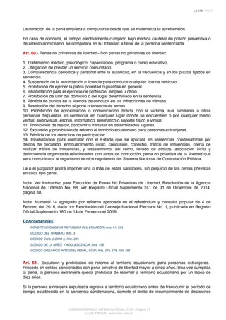 La duración de la pena empieza a computarse desde que se materializa la aprehensión.
En caso de condena, el tiempo efectivamente cumplido bajo medida cautelar de prisión preventiva o
de arresto domiciliario, se computará en su totalidad a favor de la persona sentenciada.
Art. 60.- Penas no privativas de libertad.- Son penas no privativas de libertad:
1. Tratamiento médico, psicológico, capacitación, programa o curso educativo.
2. Obligación de prestar un servicio comunitario.
3. Comparecencia periódica y personal ante la autoridad, en la frecuencia y en los plazos fijados en
sentencia.
4. Suspensión de la autorización o licencia para conducir cualquier tipo de vehículo.
5. Prohibición de ejercer la patria potestad o guardas en general.
6. Inhabilitación para el ejercicio de profesión, empleo u oficio.
7. Prohibición de salir del domicilio o del lugar determinado en la sentencia.
8. Pérdida de puntos en la licencia de conducir en las infracciones de tránsito.
9. Restricción del derecho al porte o tenencia de armas.
10. Prohibición de aproximación o comunicación directa con la víctima, sus familiares u otras
personas dispuestas en sentencia, en cualquier lugar donde se encuentren o por cualquier medio
verbal, audiovisual, escrito, informático, telemático o soporte físico o virtual.
11. Prohibición de residir, concurrir o transitar en determinados lugares.
12. Expulsión y prohibición de retorno al territorio ecuatoriano para personas extranjeras.
13. Pérdida de los derechos de participación.
14. Inhabilitación para contratar con el Estado que se aplicará en sentencias condenatorias por
delitos de peculado, enriquecimiento ilícito, concusión, cohecho, tráfico de influencias, oferta de
realizar tráfico de influencias, y testaferrismo; así como, lavado de activos, asociación ilícita y
delincuencia organizada relacionados con actos de corrupción, pena no privativa de la libertad que
será comunicada al organismo técnico regulatorio del Sistema Nacional de Contratación Pública.
La o el juzgador podrá imponer una o más de estas sanciones, sin perjuicio de las penas previstas
en cada tipo penal.
Nota: Ver Instructivo para Ejecución de Penas No Privativas de Libertad, Resolución de la Agencia
Nacional de Tránsito No. 88, ver Registro Oficial Suplemento 241 de 31 de Diciembre de 2014,
página 88.
Nota: Numeral 14 agregado por reforma aprobada en el referéndum y consulta popular de 4 de
Febrero del 2018, dada por Resolución del Consejo Nacional Electoral No. 1, publicada en Registro
Oficial Suplemento 180 de 14 de Febrero del 2018 .
Concordancias:
CONSTITUCION DE LA REPUBLICA DEL ECUADOR, Arts. 61, 233
CODIGO DEL TRABAJO, Arts. 3
CODIGO CIVIL (LIBRO I), Arts. 283
CODIGO DE LA NIÑEZ Y ADOLESCENCIA, Arts. 108
CODIGO ORGANICO INTEGRAL PENAL, COIP, Arts. 278, 279, 280, 281
Art. 61.- Expulsión y prohibición de retorno al territorio ecuatoriano para personas extranjeras.-
Procede en delitos sancionados con pena privativa de libertad mayor a cinco años. Una vez cumplida
la pena, la persona extranjera queda prohibida de retornar a territorio ecuatoriano por un lapso de
diez años.
Si la persona extranjera expulsada regresa a territorio ecuatoriano antes de transcurrir el período de
tiempo establecido en la sentencia condenatoria, comete el delito de incumplimiento de decisiones
CODIGO ORGANICO INTEGRAL PENAL, COIP - Página 27
LEXIS FINDER - www.lexis.com.ec
 