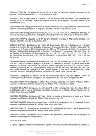 DECIMO TERCERA: Deróguese el artículo 29 de la Ley de Desarrollo Agrario publicada en el
Registro Oficial Suplemento No. 315 de 16 de abril de 2004 .
DECIMO CUARTA: Deróguese el Capítulo II "De las infracciones y la penas" que contienen los
artículos 76 al 78, de la Ley General de Seguros publicada en el Registro Oficial No. 403 de 23 de
noviembre de 2006 .
DECIMO QUINTA: Deróguese el artículo 94 de la Codificación de la Ley General de Instituciones del
Sistema Financiero publicada en el Registro Oficial No. 250 de 23 de enero de 2001 .
DECIMO SEXTA: Deróguense los artículos 204, 213, 214, 215 y 217, de la Codificación de la Ley de
Mercado de Valores publicada en el Registro Oficial Suplemento No. 215 de 22 de febrero de 2006 .
DECIMO SEPTIMA: Deróguese el Art. 37, de la Codificación de la Ley de Migración publicada en el
Registro Oficial No. 563 de 12 de abril de 2005 .
DECIMO OCTAVA: Deróguense del Título III denominado "De las Infracciones de Tránsito"
constante en el Libro Tercero de la Ley Orgánica de Transporte Terrestre, Tránsito y Seguridad Vial
publicada en el Registro Oficial Suplemento No. 398 de 07 de agosto de 2008 , lo siguiente: el
Capítulo I, el Capítulo II, el Capítulo III, el Capítulo IV, el Capítulo V, los artículos 149, 150, 151 y 152
del Capítulo VI, el Capítulo VIII, los artículos 160, 161, 162, 167, 168, 169, 170, 171, 172, 173 y 174
del Capítulo IX, los artículos 175 y 176 del Capítulo X; y los artículos 177, 178, 178.1 y 180 del
Capítulo XI.
DECIMO NOVENA: Deróguense los artículos 318, 319, 320, los literales i) y j) del Art. 323, 324, 325,
326, 327, cuarto innumerado agregado al artículo 329 (decomiso), artículo 330, primer innumerado
agregado al artículo 330 (penas de reclusión menor ordinaria), artículos 339, incisos primero,
segundo y cuarto del art. 340, incisos primero y segundo del art. 341, 342, 343, 344, 345, 346, 354,
358, primer innumerado agregado al 358 (acción popular) y 359 de la Codificación del Código
Tributario publicada en el Registro Oficial Suplemento No. 38 de 14 de junio de 2005 .
VIGESIMA: Deróguese el artículo 18 de la Codificación de la Ley del Registro Unico de
Contribuyentes publicada en el Registro Oficial Suplemento No. 398 de 12 de agosto de 2004 .
VIGESIMO PRIMERA: Deróguese el artículo 109 de la Ley Orgánica de Régimen Tributario Interno
publicada en el Registro Oficial Suplemento No. 463 de 17 de noviembre de 2004 .
VIGESIMO SEGUNDA: Deróguense los artículos 319 al 331, y el segundo inciso del artículo 342 de
la Codificación de la Ley de Propiedad Intelectual publicada en el Registro Oficial Suplemento No.
426 de 28 de diciembre de 2006 .
VIGESIMO TERCERA: Deróguese el Título I de la Ley contra la Violencia a la Mujer y la Familia
publicada en el Registro Oficial No. 839 de 11 de diciembre de 1995 .
VIGESIMO CUARTA: Deróguense los artículos 14 al 18 de la Ley para reprimir el Lavado de Activos
publicada en el Registro Oficial No. 127 de 18 de octubre de 2005 .
VIGESIMO QUINTA: Deróguense los artículos 84 y 93 de la Codificación de la Ley de Aviación Civil
publicada en el Registro Oficial No. 435 de 11 de enero de 2007 .
VIGESIMO SEXTA: Deróguense otras disposiciones generales y especiales que se opongan al
presente Código Orgánico Integral Penal.
DISPOSICION FINAL
El Código Orgánico Integral Penal entrará en vigencia en ciento ochenta días contados a partir de su
CODIGO ORGANICO INTEGRAL PENAL, COIP - Página 270
LEXIS FINDER - www.lexis.com.ec
 