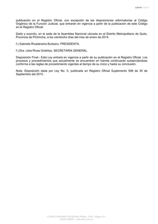 publicación en el Registro Oficial, con excepción de las disposiciones reformatorias al Código
Orgánico de la Función Judicial, que entrarán en vigencia a partir de la publicación de este Código
en el Registro Oficial.
Dado y suscrito, en la sede de la Asamblea Nacional ubicada en el Distrito Metropolitano de Quito,
Provincia de Pichincha, a los veintiocho días del mes de enero de 2014.
f.) Gabriela Rivadeneira Burbano, PRESIDENTA.
f.) Dra. Libia Rivas Ordóñez, SECRETARIA GENERAL.
Disposición Final.- Esta Ley entrará en vigencia a partir de su publicación en el Registro Oficial. Los
procesos y procedimientos que actualmente se encuentren en trámite continuarán sustanciándose
conforme a las reglas de procedimiento vigentes al tiempo de su inicio y hasta su conclusión.
Nota: Disposición dada por Ley No. 0, publicada en Registro Oficial Suplemento 598 de 30 de
Septiembre del 2015 .
CODIGO ORGANICO INTEGRAL PENAL, COIP - Página 271
LEXIS FINDER - www.lexis.com.ec
 