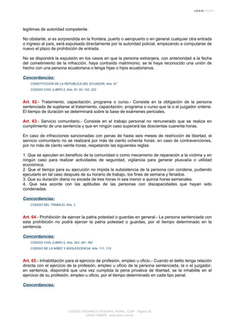 legítimas de autoridad competente.
No obstante, si es sorprendida en la frontera, puerto o aeropuerto o en general cualquier otra entrada
o ingreso al país, será expulsada directamente por la autoridad policial, empezando a computarse de
nuevo el plazo de prohibición de entrada.
No se dispondrá la expulsión en los casos en que la persona extranjera, con anterioridad a la fecha
del cometimiento de la infracción, haya contraído matrimonio, se le haya reconocido una unión de
hecho con una persona ecuatoriana o tenga hijas o hijos ecuatorianos.
Concordancias:
CONSTITUCION DE LA REPUBLICA DEL ECUADOR, Arts. 67
CODIGO CIVIL (LIBRO I), Arts. 81, 83, 102, 222
Art. 62.- Tratamiento, capacitación, programa o curso.- Consiste en la obligación de la persona
sentenciada de sujetarse al tratamiento, capacitación, programa o curso que la o el juzgador ordene.
El tiempo de duración se determinará sobre la base de exámenes periciales.
Art. 63.- Servicio comunitario.- Consiste en el trabajo personal no remunerado que se realiza en
cumplimiento de una sentencia y que en ningún caso superará las doscientas cuarenta horas.
En caso de infracciones sancionadas con penas de hasta seis meses de restricción de libertad, el
servicio comunitario no se realizará por más de ciento ochenta horas; en caso de contravenciones,
por no más de ciento veinte horas, respetando las siguientes reglas:
1. Que se ejecuten en beneficio de la comunidad o como mecanismo de reparación a la víctima y en
ningún caso para realizar actividades de seguridad, vigilancia para generar plusvalía o utilidad
económica.
2. Que el tiempo para su ejecución no impida la subsistencia de la persona con condena, pudiendo
ejecutarlo en tal caso después de su horario de trabajo, los fines de semana y feriados.
3. Que su duración diaria no exceda de tres horas ni sea menor a quince horas semanales.
4. Que sea acorde con las aptitudes de las personas con discapacidades que hayan sido
condenadas.
Concordancias:
CODIGO DEL TRABAJO, Arts. 3
Art. 64.- Prohibición de ejercer la patria potestad o guardas en general.- La persona sentenciada con
esta prohibición no podrá ejercer la patria potestad o guardas, por el tiempo determinado en la
sentencia.
Concordancias:
CODIGO CIVIL (LIBRO I), Arts. 303, 381, 392
CODIGO DE LA NIÑEZ Y ADOLESCENCIA, Arts. 111, 115
Art. 65.- Inhabilitación para el ejercicio de profesión, empleo u oficio.- Cuando el delito tenga relación
directa con el ejercicio de la profesión, empleo u oficio de la persona sentenciada, la o el juzgador,
en sentencia, dispondrá que una vez cumplida la pena privativa de libertad, se la inhabilite en el
ejercicio de su profesión, empleo u oficio, por el tiempo determinado en cada tipo penal.
Concordancias:
CODIGO ORGANICO INTEGRAL PENAL, COIP - Página 28
LEXIS FINDER - www.lexis.com.ec
 