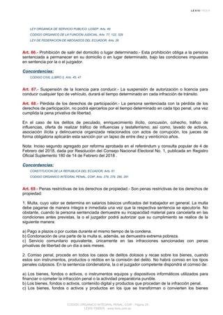 LEY ORGANICA DE SERVICIO PUBLICO, LOSEP, Arts. 49
CODIGO ORGANICO DE LA FUNCION JUDICIAL, Arts. 77, 122, 329
LEY DE FEDERACION DE ABOGADOS DEL ECUADOR, Arts. 26
Art. 66.- Prohibición de salir del domicilio o lugar determinado.- Esta prohibición obliga a la persona
sentenciada a permanecer en su domicilio o en lugar determinado, bajo las condiciones impuestas
en sentencia por la o el juzgador.
Concordancias:
CODIGO CIVIL (LIBRO I), Arts. 45, 47
Art. 67.- Suspensión de la licencia para conducir.- La suspensión de autorización o licencia para
conducir cualquier tipo de vehículo, durará el tiempo determinado en cada infracción de tránsito.
Art. 68.- Pérdida de los derechos de participación.- La persona sentenciada con la pérdida de los
derechos de participación, no podrá ejercerlos por el tiempo determinado en cada tipo penal, una vez
cumplida la pena privativa de libertad.
En el caso de los delitos de peculado, enriquecimiento ilícito, concusión, cohecho, tráfico de
influencias, oferta de realizar tráfico de influencias y testaferrismo; así como, lavado de activos,
asociación ilícita y delincuencia organizada relacionados con actos de corrupción, los jueces de
forma obligatoria aplicarán esta sanción por un lapso de entre diez y veinticinco años.
Nota: Inciso segundo agregado por reforma aprobada en el referéndum y consulta popular de 4 de
Febrero del 2018, dada por Resolución del Consejo Nacional Electoral No. 1, publicada en Registro
Oficial Suplemento 180 de 14 de Febrero del 2018 .
Concordancias:
CONSTITUCION DE LA REPUBLICA DEL ECUADOR, Arts. 61
CODIGO ORGANICO INTEGRAL PENAL, COIP, Arts. 278, 279, 280, 281
Art. 69.- Penas restrictivas de los derechos de propiedad.- Son penas restrictivas de los derechos de
propiedad:
1. Multa, cuyo valor se determina en salarios básicos unificados del trabajador en general. La multa
debe pagarse de manera íntegra e inmediata una vez que la respectiva sentencia se ejecutoríe. No
obstante, cuando la persona sentenciada demuestre su incapacidad material para cancelarla en las
condiciones antes previstas, la o el juzgador podrá autorizar que su cumplimiento se realice de la
siguiente manera:
a) Pago a plazos o por cuotas durante el mismo tiempo de la condena.
b) Condonación de una parte de la multa si, además, se demuestra extrema pobreza.
c) Servicio comunitario equivalente, únicamente en las infracciones sancionadas con penas
privativas de libertad de un día a seis meses.
2. Comiso penal, procede en todos los casos de delitos dolosos y recae sobre los bienes, cuando
estos son instrumentos, productos o réditos en la comisión del delito. No habrá comiso en los tipos
penales culposos. En la sentencia condenatoria, la o el juzgador competente dispondrá el comiso de:
a) Los bienes, fondos o activos, o instrumentos equipos y dispositivos informáticos utilizados para
financiar o cometer la infracción penal o la actividad preparatoria punible.
b) Los bienes, fondos o activos, contenido digital y productos que procedan de la infracción penal.
c) Los bienes, fondos o activos y productos en los que se transforman o convierten los bienes
CODIGO ORGANICO INTEGRAL PENAL, COIP - Página 29
LEXIS FINDER - www.lexis.com.ec
 