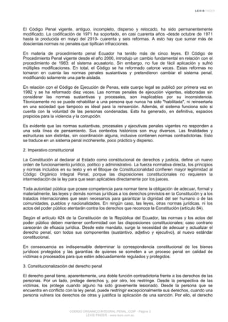 El Código Penal vigente, antiguo, incompleto, disperso y retocado, ha sido permanentemente
modificado. La codificación de 1971 ha soportado, en casi cuarenta años -desde octubre de 1971
hasta la producida en mayo del 2010- cuarenta y seis reformas. A esto hay que sumar más de
doscientas normas no penales que tipifican infracciones.
En materia de procedimiento penal Ecuador ha tenido más de cinco leyes. El Código de
Procedimiento Penal vigente desde el año 2000, introdujo un cambio fundamental en relación con el
procedimiento de 1983: el sistema acusatorio. Sin embargo, no fue de fácil aplicación y sufrió
múltiples modificaciones. En total, el Código se ha reformado catorce veces. Estas reformas no
tomaron en cuenta las normas penales sustantivas y pretendieron cambiar el sistema penal,
modificando solamente una parte aislada.
En relación con el Código de Ejecución de Penas, este cuerpo legal se publicó por primera vez en
1982 y se ha reformado diez veces. Las normas penales de ejecución vigentes, elaboradas sin
considerar las normas sustantivas y procesales, son inaplicables por su inconsistencia.
Técnicamente no se puede rehabilitar a una persona que nunca ha sido "habilitada", ni reinsertarla
en una sociedad que tampoco es ideal para la reinserción. Además, el sistema funciona solo si
cuenta con la voluntad de las personas condenadas. Esto ha generado, en definitiva, espacios
propicios para la violencia y la corrupción.
Es evidente que las normas sustantivas, procesales y ejecutivas penales vigentes no responden a
una sola línea de pensamiento. Sus contextos históricos son muy diversos. Las finalidades y
estructuras son distintas, sin coordinación alguna, inclusive contienen normas contradictorias. Esto
se traduce en un sistema penal incoherente, poco práctico y disperso.
2. Imperativo constitucional
La Constitución al declarar al Estado como constitucional de derechos y justicia, define un nuevo
orden de funcionamiento jurídico, político y administrativo. La fuerza normativa directa, los principios
y normas incluidos en su texto y en el Bloque de Constitucionalidad confieren mayor legitimidad al
Código Orgánico Integral Penal, porque las disposiciones constitucionales no requieren la
intermediación de la ley para que sean aplicables directamente por los jueces.
Toda autoridad pública que posee competencia para normar tiene la obligación de adecuar, formal y
materialmente, las leyes y demás normas jurídicas a los derechos previstos en la Constitución y a los
tratados internacionales que sean necesarios para garantizar la dignidad del ser humano o de las
comunidades, pueblos y nacionalidades. En ningún caso, las leyes, otras normas jurídicas, ni los
actos del poder público atentarán contra los derechos que reconoce la Constitución (artículo 84).
Según el artículo 424 de la Constitución de la República del Ecuador, las normas y los actos del
poder público deben mantener conformidad con las disposiciones constitucionales; caso contrario
carecerán de eficacia jurídica. Desde este mandato, surge la necesidad de adecuar y actualizar el
derecho penal, con todos sus componentes (sustantivo, adjetivo y ejecutivo), al nuevo estándar
constitucional.
En consecuencia es indispensable determinar la correspondencia constitucional de los bienes
jurídicos protegidos y las garantías de quienes se someten a un proceso penal en calidad de
víctimas o procesados para que estén adecuadamente regulados y protegidos.
3. Constitucionalización del derecho penal
El derecho penal tiene, aparentemente, una doble función contradictoria frente a los derechos de las
personas. Por un lado, protege derechos y, por otro, los restringe. Desde la perspectiva de las
víctimas, los protege cuando alguno ha sido gravemente lesionado. Desde la persona que se
encuentra en conflicto con la ley penal, puede restringir excepcionalmente sus derechos, cuando una
persona vulnera los derechos de otras y justifica la aplicación de una sanción. Por ello, el derecho
CODIGO ORGANICO INTEGRAL PENAL, COIP - Página 3
LEXIS FINDER - www.lexis.com.ec
 