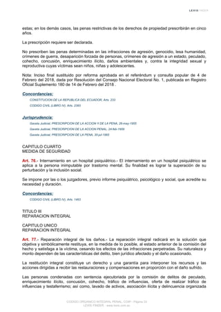 estas; en los demás casos, las penas restrictivas de los derechos de propiedad prescribirán en cinco
años.
La prescripción requiere ser declarada.
No prescriben las penas determinadas en las infracciones de agresión, genocidio, lesa humanidad,
crímenes de guerra, desaparición forzada de personas, crímenes de agresión a un estado, peculado,
cohecho, concusión, enriquecimiento ilícito, daños ambientales y, contra la integridad sexual y
reproductiva cuyas víctimas sean niños, niñas y adolescentes.
Nota: Inciso final sustituido por reforma aprobada en el referéndum y consulta popular de 4 de
Febrero del 2018, dada por Resolución del Consejo Nacional Electoral No. 1, publicada en Registro
Oficial Suplemento 180 de 14 de Febrero del 2018 .
Concordancias:
CONSTITUCION DE LA REPUBLICA DEL ECUADOR, Arts. 233
CODIGO CIVIL (LIBRO IV), Arts. 2393
Jurisprudencia:
Gaceta Judicial, PRESCRIPCION DE LA ACCION Y DE LA PENA, 26-may-1955
Gaceta Judicial, PRESCRIPCION DE LA ACCION PENAL, 24-feb-1959
Gaceta Judicial, PRESCRIPCION DE LA PENA, 30-jul-1965
CAPITULO CUARTO
MEDIDA DE SEGURIDAD
Art. 76.- Internamiento en un hospital psiquiátrico.- El internamiento en un hospital psiquiátrico se
aplica a la persona inimputable por trastorno mental. Su finalidad es lograr la superación de su
perturbación y la inclusión social.
Se impone por las o los juzgadores, previo informe psiquiátrico, psicológico y social, que acredite su
necesidad y duración.
Concordancias:
CODIGO CIVIL (LIBRO IV), Arts. 1463
TITULO III
REPARACION INTEGRAL
CAPITULO UNICO
REPARACION INTEGRAL
Art. 77.- Reparación integral de los daños.- La reparación integral radicará en la solución que
objetiva y simbólicamente restituya, en la medida de lo posible, al estado anterior de la comisión del
hecho y satisfaga a la víctima, cesando los efectos de las infracciones perpetradas. Su naturaleza y
monto dependen de las características del delito, bien jurídico afectado y el daño ocasionado.
La restitución integral constituye un derecho y una garantía para interponer los recursos y las
acciones dirigidas a recibir las restauraciones y compensaciones en proporción con el daño sufrido.
Las personas condenadas con sentencia ejecutoriada por la comisión de delitos de peculado,
enriquecimiento ilícito, concusión, cohecho, tráfico de influencias, oferta de realizar tráfico de
influencias y testaferrismo; así como, lavado de activos, asociación ilícita y delincuencia organizada
CODIGO ORGANICO INTEGRAL PENAL, COIP - Página 33
LEXIS FINDER - www.lexis.com.ec
 