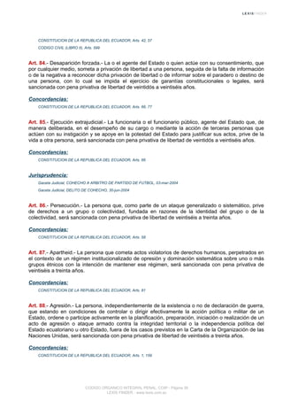 CONSTITUCION DE LA REPUBLICA DEL ECUADOR, Arts. 42, 57
CODIGO CIVIL (LIBRO II), Arts. 599
Art. 84.- Desaparición forzada.- La o el agente del Estado o quien actúe con su consentimiento, que
por cualquier medio, someta a privación de libertad a una persona, seguida de la falta de información
o de la negativa a reconocer dicha privación de libertad o de informar sobre el paradero o destino de
una persona, con lo cual se impida el ejercicio de garantías constitucionales o legales, será
sancionada con pena privativa de libertad de veintidós a veintiséis años.
Concordancias:
CONSTITUCION DE LA REPUBLICA DEL ECUADOR, Arts. 66, 77
Art. 85.- Ejecución extrajudicial.- La funcionaria o el funcionario público, agente del Estado que, de
manera deliberada, en el desempeño de su cargo o mediante la acción de terceras personas que
actúen con su instigación y se apoye en la potestad del Estado para justificar sus actos, prive de la
vida a otra persona, será sancionada con pena privativa de libertad de veintidós a veintiséis años.
Concordancias:
CONSTITUCION DE LA REPUBLICA DEL ECUADOR, Arts. 66
Jurisprudencia:
Gaceta Judicial, COHECHO A ARBITRO DE PARTIDO DE FUTBOL, 03-mar-2004
Gaceta Judicial, DELITO DE COHECHO, 30-jun-2004
Art. 86.- Persecución.- La persona que, como parte de un ataque generalizado o sistemático, prive
de derechos a un grupo o colectividad, fundada en razones de la identidad del grupo o de la
colectividad, será sancionada con pena privativa de libertad de veintiséis a treinta años.
Concordancias:
CONSTITUCION DE LA REPUBLICA DEL ECUADOR, Arts. 58
Art. 87.- Apartheid.- La persona que cometa actos violatorios de derechos humanos, perpetrados en
el contexto de un régimen institucionalizado de opresión y dominación sistemática sobre uno o más
grupos étnicos con la intención de mantener ese régimen, será sancionada con pena privativa de
veintiséis a treinta años.
Concordancias:
CONSTITUCION DE LA REPUBLICA DEL ECUADOR, Arts. 81
Art. 88.- Agresión.- La persona, independientemente de la existencia o no de declaración de guerra,
que estando en condiciones de controlar o dirigir efectivamente la acción política o militar de un
Estado, ordene o participe activamente en la planificación, preparación, iniciación o realización de un
acto de agresión o ataque armado contra la integridad territorial o la independencia política del
Estado ecuatoriano u otro Estado, fuera de los casos previstos en la Carta de la Organización de las
Naciones Unidas, será sancionada con pena privativa de libertad de veintiséis a treinta años.
Concordancias:
CONSTITUCION DE LA REPUBLICA DEL ECUADOR, Arts. 1, 159
CODIGO ORGANICO INTEGRAL PENAL, COIP - Página 36
LEXIS FINDER - www.lexis.com.ec
 