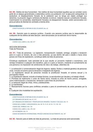 Art. 89.- Delitos de lesa humanidad.- Son delitos de lesa humanidad aquellos que se cometan como
parte de un ataque generalizado o sistemático contra una población civil: la ejecución extrajudicial, la
esclavitud, el desplazamiento forzado de la población que no tenga por objeto proteger sus
derechos, la privación ilegal o arbitraria de libertad, la tortura, violación sexual y prostitución forzada,
inseminación no consentida, esterilización forzada y la desaparición forzada, serán sancionados con
pena privativa de libertad de veintiséis a treinta años.
Concordancias:
CONSTITUCION DE LA REPUBLICA DEL ECUADOR, Arts. 42
Art. 90.- Sanción para la persona jurídica.- Cuando una persona jurídica sea la responsable de
cualquiera de los delitos de esta Sección, será sancionada con la extinción de la misma.
Concordancias:
CODIGO CIVIL (LIBRO I), Arts. 564, 577
SECCION SEGUNDA
Trata de Personas
Art. 91.- Trata de personas.- La captación, transportación, traslado, entrega, acogida o recepción
para sí o para un tercero, de una o más personas, ya sea dentro del país o desde o hacia otros
países con fines de explotación, constituye delito de trata de personas.
Constituye explotación, toda actividad de la que resulte un provecho material o económico, una
ventaja inmaterial o cualquier otro beneficio, para sí o para un tercero, mediante el sometimiento de
una persona o la imposición de condiciones de vida o de trabajo, obtenidos de:
1. La extracción o comercialización ilegal de órganos, tejidos, fluidos o material genético de personas
vivas, incluido el turismo para la donación o trasplante de órganos.
2. La explotación sexual de personas incluida la prostitución forzada, el turismo sexual y la
pornografía infantil.
3. La explotación laboral, incluido el trabajo forzoso, la servidumbre por deudas y el trabajo infantil.
4. Promesa de matrimonio o unión de hecho servil, incluida la unión de hecho precoz, arreglada,
como indemnización o transacción, temporal o para fines de procreación.
5. La adopción ilegal de niñas, niños y adolescentes.
6. La mendicidad.
7. Reclutamiento forzoso para conflictos armados o para el cometimiento de actos penados por la
ley.
8. Cualquier otra modalidad de explotación.
Concordancias:
CONSTITUCION DE LA REPUBLICA DEL ECUADOR, Arts. 46
LEY ORGANICA DE SALUD, Arts. 81, 212
LEY ORGANICA DE DONACION Y TRASPLANTE DE ORGANOS, TEJIDOS Y CELULAS, Arts. 73
CODIGO DE LA NIÑEZ Y ADOLESCENCIA, Arts. 69, 70, 73, 81, 82, 83, 113, 155, 163
CODIGO DEL TRABAJO, Arts. 134
CODIGO CIVIL (LIBRO I), Arts. 279, 303
LEY DE MINERIA, Arts. 70
CODIGO DE DERECHO INTERNACIONAL PRIVADO SANCHEZ DE BUSTAMANTE, Arts. 307
Art. 92.- Sanción para el delito de trata de personas.- La trata de personas será sancionada:
CODIGO ORGANICO INTEGRAL PENAL, COIP - Página 37
LEXIS FINDER - www.lexis.com.ec
 