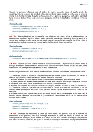 Cuando la persona infractora sea el padre, la madre, pariente hasta el cuarto grado de
consanguinidad o segundo de afinidad, tutor, representante legal, curador o pertenezca al entorno
íntimo de la familia; ministro de culto, profesor, maestro, o persona que por su profesión o actividad
haya abusado de la víctima, será sancionada con pena privativa de libertad de veintidós a veintiséis
años.
Concordancias:
CONSTITUCION DE LA REPUBLICA DEL ECUADOR, Arts. 19
CODIGO DE LA NIÑEZ Y ADOLESCENCIA, Arts. 46, 47, 52
LEY ORGANICA DE COMUNICACION, Arts. 67
Art. 104.- Comercialización de pornografía con utilización de niñas, niños o adolescentes.- La
persona que publicite, compre, posea, porte, transmita, descargue, almacene, importe, exporte o
venda, por cualquier medio, para uso personal o para intercambio pornografía de niños, niñas y
adolescentes, será sancionada con pena privativa de libertad de diez a trece años.
Concordancias:
CODIGO DE LA NIÑEZ Y ADOLESCENCIA, Arts. 69
LEY ORGANICA DE COMUNICACION, Arts. 94
Jurisprudencia:
Gaceta Judicial, JUICIO POR PRODUCCION, COMERCIALIZACION IMAGENES PORNOGRAFICAS, 06-ago-2012
Art. 105.- Trabajos forzados u otras formas de explotación laboral.- La persona que someta a otra a
trabajos forzados u otras formas de explotación o servicios laborales, dentro o fuera del país, será
sancionada con pena privativa de libertad de diez a trece años.
Habrá trabajos forzados u otras formas de explotación o servicios laborales en los siguientes casos:
1. Cuando se obligue o engañe a una persona para que realice, contra su voluntad, un trabajo o
servicio bajo amenaza de causarle daño a ella o a terceras personas.
2. Cuando en estos se utilice a niñas, niños o adolescentes menores a quince años de edad.
3. Cuando se utilice a adolescentes mayores a quince años de edad en trabajos peligrosos, nocivos
o riesgosos de acuerdo con lo estipulado por las normas correspondientes.
4. Cuando se obligue a una persona a realizar un trabajo o servicio utilizando la violencia o amenaza.
5. Cuando se obligue a una persona a comprometer o prestar sus servicios personales o los de
alguien sobre quien ejerce autoridad, como garantía de una deuda, aprovechando su condición de
deudora.
6. Cuando se obligue a una persona a vivir y trabajar en una tierra que pertenece a otra persona y a
prestar a esta, mediante remuneración o gratuitamente, determinados servicios sin libertad para
cambiar su condición.
Concordancias:
CONSTITUCION DE LA REPUBLICA DEL ECUADOR, Arts. 46
CODIGO DEL TRABAJO, Arts. 134
CODIGO DE LA NIÑEZ Y ADOLESCENCIA, Arts. 81, 82, 83
Art. 106.- Promesa de matrimonio o unión de hecho servil.- La persona que dé o prometa en
matrimonio a una persona, para que contraiga matrimonio o unión de hecho, a cambio de una
contraprestación entregada a sus padres, a su tutora o tutor, a su familia o a cualquier otra persona
que ejerza autoridad sobre ella, sin que a la o al futuro cónyuge o compañera o compañero le asista
CODIGO ORGANICO INTEGRAL PENAL, COIP - Página 41
LEXIS FINDER - www.lexis.com.ec
 