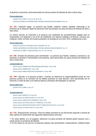 el derecho a oponerse, será sancionada con pena privativa de libertad de diez a trece años.
Concordancias:
CODIGO CIVIL (LIBRO I), Arts. 82, 83, 86, 95, 96
CODIGO DE DERECHO INTERNACIONAL PRIVADO SANCHEZ DE BUSTAMANTE, Arts. 48
Art. 107.- Adopción ilegal.- La persona que facilite, colabore, realice, traslade, intervenga o se
beneficie de la adopción ilegal de personas será sancionada con pena privativa de libertad de diez a
trece años.
La misma sanción se impondrá a la persona que eludiendo los procedimientos legales para el
acogimiento o la adopción y con el fin de establecer una relación análoga a la filiación, induzca, por
cualquier medio, al titular de la patria potestad a la entrega de una niña, niño o adolescente a otro.
Concordancias:
CONSTITUCION DE LA REPUBLICA DEL ECUADOR, Arts. 46
CODIGO DE DERECHO INTERNACIONAL PRIVADO SANCHEZ DE BUSTAMANTE, Arts. 75
CODIGO DE LA NIÑEZ Y ADOLESCENCIA, Arts. 70, 155, 248, 252
Art. 108.- Empleo de personas para mendicidad.- La persona que facilite, colabore, promueva o se
beneficie al someter a mendicidad a otra persona, será sancionada con pena privativa de libertad de
diez a trece años.
Jurisprudencia:
Gaceta Judicial, EXIMENTE DE RESPONSABILIDAD PENAL, 04-dic-1889
Gaceta Judicial, EMBRIAGUEZ, 10-jun-1950
Gaceta Judicial, INIMPUTABILIDAD EN ASESINATO, 30-sep-1999
Art. 109.- Sanción a la persona jurídica.- Cuando se determine la responsabilidad penal de una
persona jurídica en la comisión de los delitos previstos en esta Sección, será sancionada con la
extinción y multa de diez a mil salarios básicos unificados del trabajador en general.
Concordancias:
CODIGO CIVIL (LIBRO I), Arts. 577
Jurisprudencia:
Gaceta Judicial, AMNISTIA, 27-sep-1932
Gaceta Judicial, AUTORES DE DELITO, 01-dic-1943
Gaceta Judicial, COMPLICE DE HOMICIDIO, 29-jun-1979
Gaceta Judicial, AUTOR DEL DELITO Y COMPLICE, 07-dic-1993
Gaceta Judicial, DISTINCION ENTRE AUTOR O COMPLICE DEL DELITO, 27-ene-1994
Gaceta Judicial, AUTOR DEL DELITO, 15-feb-1995
Art. 110.- Disposiciones comunes.- Para los delitos previstos en las Secciones segunda y tercera de
este capítulo se observarán las siguientes disposiciones comunes:
1. En estos delitos, la o el juzgador, adicional a la pena privativa de libertad podrá imponer una o
varias penas no privativas de libertad.
2. En los casos en los que la o el presunto agresor sea ascendiente o descendiente, colateral hasta
CODIGO ORGANICO INTEGRAL PENAL, COIP - Página 42
LEXIS FINDER - www.lexis.com.ec
 