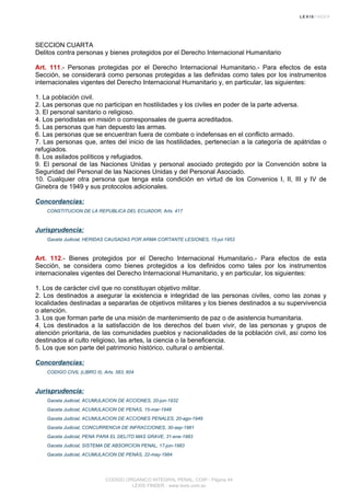 SECCION CUARTA
Delitos contra personas y bienes protegidos por el Derecho Internacional Humanitario
Art. 111.- Personas protegidas por el Derecho Internacional Humanitario.- Para efectos de esta
Sección, se considerará como personas protegidas a las definidas como tales por los instrumentos
internacionales vigentes del Derecho Internacional Humanitario y, en particular, las siguientes:
1. La población civil.
2. Las personas que no participan en hostilidades y los civiles en poder de la parte adversa.
3. El personal sanitario o religioso.
4. Los periodistas en misión o corresponsales de guerra acreditados.
5. Las personas que han depuesto las armas.
6. Las personas que se encuentran fuera de combate o indefensas en el conflicto armado.
7. Las personas que, antes del inicio de las hostilidades, pertenecían a la categoría de apátridas o
refugiados.
8. Los asilados políticos y refugiados.
9. El personal de las Naciones Unidas y personal asociado protegido por la Convención sobre la
Seguridad del Personal de las Naciones Unidas y del Personal Asociado.
10. Cualquier otra persona que tenga esta condición en virtud de los Convenios I, II, III y IV de
Ginebra de 1949 y sus protocolos adicionales.
Concordancias:
CONSTITUCION DE LA REPUBLICA DEL ECUADOR, Arts. 417
Jurisprudencia:
Gaceta Judicial, HERIDAS CAUSADAS POR ARMA CORTANTE LESIONES, 15-jul-1953
Art. 112.- Bienes protegidos por el Derecho Internacional Humanitario.- Para efectos de esta
Sección, se considera como bienes protegidos a los definidos como tales por los instrumentos
internacionales vigentes del Derecho Internacional Humanitario, y en particular, los siguientes:
1. Los de carácter civil que no constituyan objetivo militar.
2. Los destinados a asegurar la existencia e integridad de las personas civiles, como las zonas y
localidades destinadas a separarlas de objetivos militares y los bienes destinados a su supervivencia
o atención.
3. Los que forman parte de una misión de mantenimiento de paz o de asistencia humanitaria.
4. Los destinados a la satisfacción de los derechos del buen vivir, de las personas y grupos de
atención prioritaria, de las comunidades pueblos y nacionalidades de la población civil, así como los
destinados al culto religioso, las artes, la ciencia o la beneficencia.
5. Los que son parte del patrimonio histórico, cultural o ambiental.
Concordancias:
CODIGO CIVIL (LIBRO II), Arts. 583, 604
Jurisprudencia:
Gaceta Judicial, ACUMULACION DE ACCIONES, 20-jun-1932
Gaceta Judicial, ACUMULACION DE PENAS, 15-mar-1948
Gaceta Judicial, ACUMULACION DE ACCIONES PENALES, 20-ago-1949
Gaceta Judicial, CONCURRENCIA DE INFRACCIONES, 30-sep-1981
Gaceta Judicial, PENA PARA EL DELITO MAS GRAVE, 31-ene-1983
Gaceta Judicial, SISTEMA DE ABSORCION PENAL, 17-jun-1983
Gaceta Judicial, ACUMULACION DE PENAS, 22-may-1984
CODIGO ORGANICO INTEGRAL PENAL, COIP - Página 44
LEXIS FINDER - www.lexis.com.ec
 