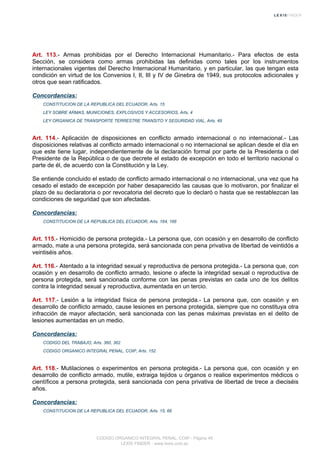 Art. 113.- Armas prohibidas por el Derecho Internacional Humanitario.- Para efectos de esta
Sección, se considera como armas prohibidas las definidas como tales por los instrumentos
internacionales vigentes del Derecho Internacional Humanitario, y en particular, las que tengan esta
condición en virtud de los Convenios I, II, III y IV de Ginebra de 1949, sus protocolos adicionales y
otros que sean ratificados.
Concordancias:
CONSTITUCION DE LA REPUBLICA DEL ECUADOR, Arts. 15
LEY SOBRE ARMAS, MUNICIONES, EXPLOSIVOS Y ACCESORIOS, Arts. 4
LEY ORGANICA DE TRANSPORTE TERRESTRE TRANSITO Y SEGURIDAD VIAL, Arts. 49
Art. 114.- Aplicación de disposiciones en conflicto armado internacional o no internacional.- Las
disposiciones relativas al conflicto armado internacional o no internacional se aplican desde el día en
que este tiene lugar, independientemente de la declaración formal por parte de la Presidenta o del
Presidente de la República o de que decrete el estado de excepción en todo el territorio nacional o
parte de él, de acuerdo con la Constitución y la Ley.
Se entiende concluido el estado de conflicto armado internacional o no internacional, una vez que ha
cesado el estado de excepción por haber desaparecido las causas que lo motivaron, por finalizar el
plazo de su declaratoria o por revocatoria del decreto que lo declaró o hasta que se restablezcan las
condiciones de seguridad que son afectadas.
Concordancias:
CONSTITUCION DE LA REPUBLICA DEL ECUADOR, Arts. 164, 166
Art. 115.- Homicidio de persona protegida.- La persona que, con ocasión y en desarrollo de conflicto
armado, mate a una persona protegida, será sancionada con pena privativa de libertad de veintidós a
veintiséis años.
Art. 116.- Atentado a la integridad sexual y reproductiva de persona protegida.- La persona que, con
ocasión y en desarrollo de conflicto armado, lesione o afecte la integridad sexual o reproductiva de
persona protegida, será sancionada conforme con las penas previstas en cada uno de los delitos
contra la integridad sexual y reproductiva, aumentada en un tercio.
Art. 117.- Lesión a la integridad física de persona protegida.- La persona que, con ocasión y en
desarrollo de conflicto armado, cause lesiones en persona protegida, siempre que no constituya otra
infracción de mayor afectación, será sancionada con las penas máximas previstas en el delito de
lesiones aumentadas en un medio.
Concordancias:
CODIGO DEL TRABAJO, Arts. 360, 362
CODIGO ORGANICO INTEGRAL PENAL, COIP, Arts. 152
Art. 118.- Mutilaciones o experimentos en persona protegida.- La persona que, con ocasión y en
desarrollo de conflicto armado, mutile, extraiga tejidos u órganos o realice experimentos médicos o
científicos a persona protegida, será sancionada con pena privativa de libertad de trece a dieciséis
años.
Concordancias:
CONSTITUCION DE LA REPUBLICA DEL ECUADOR, Arts. 15, 66
CODIGO ORGANICO INTEGRAL PENAL, COIP - Página 45
LEXIS FINDER - www.lexis.com.ec
 