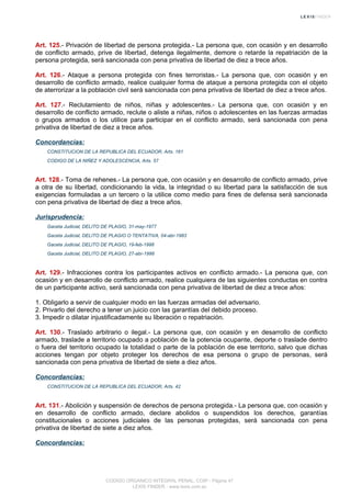 Art. 125.- Privación de libertad de persona protegida.- La persona que, con ocasión y en desarrollo
de conflicto armado, prive de libertad, detenga ilegalmente, demore o retarde la repatriación de la
persona protegida, será sancionada con pena privativa de libertad de diez a trece años.
Art. 126.- Ataque a persona protegida con fines terroristas.- La persona que, con ocasión y en
desarrollo de conflicto armado, realice cualquier forma de ataque a persona protegida con el objeto
de aterrorizar a la población civil será sancionada con pena privativa de libertad de diez a trece años.
Art. 127.- Reclutamiento de niños, niñas y adolescentes.- La persona que, con ocasión y en
desarrollo de conflicto armado, reclute o aliste a niñas, niños o adolescentes en las fuerzas armadas
o grupos armados o los utilice para participar en el conflicto armado, será sancionada con pena
privativa de libertad de diez a trece años.
Concordancias:
CONSTITUCION DE LA REPUBLICA DEL ECUADOR, Arts. 161
CODIGO DE LA NIÑEZ Y ADOLESCENCIA, Arts. 57
Art. 128.- Toma de rehenes.- La persona que, con ocasión y en desarrollo de conflicto armado, prive
a otra de su libertad, condicionando la vida, la integridad o su libertad para la satisfacción de sus
exigencias formuladas a un tercero o la utilice como medio para fines de defensa será sancionada
con pena privativa de libertad de diez a trece años.
Jurisprudencia:
Gaceta Judicial, DELITO DE PLAGIO, 31-may-1977
Gaceta Judicial, DELITO DE PLAGIO O TENTATIVA, 04-abr-1983
Gaceta Judicial, DELITO DE PLAGIO, 19-feb-1998
Gaceta Judicial, DELITO DE PLAGIO, 27-abr-1998
Art. 129.- Infracciones contra los participantes activos en conflicto armado.- La persona que, con
ocasión y en desarrollo de conflicto armado, realice cualquiera de las siguientes conductas en contra
de un participante activo, será sancionada con pena privativa de libertad de diez a trece años:
1. Obligarlo a servir de cualquier modo en las fuerzas armadas del adversario.
2. Privarlo del derecho a tener un juicio con las garantías del debido proceso.
3. Impedir o dilatar injustificadamente su liberación o repatriación.
Art. 130.- Traslado arbitrario o ilegal.- La persona que, con ocasión y en desarrollo de conflicto
armado, traslade a territorio ocupado a población de la potencia ocupante, deporte o traslade dentro
o fuera del territorio ocupado la totalidad o parte de la población de ese territorio, salvo que dichas
acciones tengan por objeto proteger los derechos de esa persona o grupo de personas, será
sancionada con pena privativa de libertad de siete a diez años.
Concordancias:
CONSTITUCION DE LA REPUBLICA DEL ECUADOR, Arts. 42
Art. 131.- Abolición y suspensión de derechos de persona protegida.- La persona que, con ocasión y
en desarrollo de conflicto armado, declare abolidos o suspendidos los derechos, garantías
constitucionales o acciones judiciales de las personas protegidas, será sancionada con pena
privativa de libertad de siete a diez años.
Concordancias:
CODIGO ORGANICO INTEGRAL PENAL, COIP - Página 47
LEXIS FINDER - www.lexis.com.ec
 