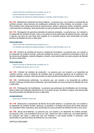 CONSTITUCION DE LA REPUBLICA DEL ECUADOR, Arts. 66, 76
CODIGO ORGANICO DE LA FUNCION JUDICIAL, Arts. 5
LEY ORGANICA DE GARANTIAS JURISDICCIONALES Y CONTROL CONSTITUCIONAL, Arts. 6
Art. 132.- Modificación ambiental con fines militares.- La persona que, con ocasión y en desarrollo de
conflicto armado, utilice técnicas de modificación ambiental con fines militares, de combate u otros
fines hostiles como medio para producir destrucciones, daños o perjuicios vastos, duraderos, graves
o permanentes al ambiente, será sancionada con pena privativa de libertad de siete a diez años.
Art. 133.- Denegación de garantías judiciales de persona protegida.- La persona que, con ocasión y
en desarrollo de conflicto armado, prive a una persona de las garantías del debido proceso, imponga
o ejecute una pena sin que haya sido juzgada en un proceso judicial, será sancionada con pena
privativa de libertad de cinco a siete años.
Concordancias:
CONSTITUCION DE LA REPUBLICA DEL ECUADOR, Arts. 76
LEY ORGANICA DE GARANTIAS JURISDICCIONALES Y CONTROL CONSTITUCIONAL, Arts. 4, 58
Art. 134.- Omisión de medidas de socorro y asistencia humanitaria.- La persona que, con ocasión y
en desarrollo de conflicto armado, omita las medidas de socorro y asistencia humanitaria a favor de
las personas protegidas, estando obligada a hacerlo, será sancionada con pena privativa de libertad
de cinco a siete años.
Concordancias:
CONSTITUCION DE LA REPUBLICA DEL ECUADOR, Arts. 76
LEY ORGANICA DE SALUD, Arts. 22, 53, 186
Art. 135.- Omisión de medidas de protección.- La persona que, con ocasión y en desarrollo de
conflicto armado, omita la adopción de medidas para la protección genérica de la población civil,
estando obligada a hacerlo, será sancionada con pena privativa de libertad de cinco a siete años.
Art. 136.- Contribuciones arbitrarias.- La persona que, con ocasión y en desarrollo de conflicto
armado, imponga contribuciones arbitrarias, será sancionada con pena privativa de libertad de cinco
a siete años.
Art. 137.- Prolongación de hostilidades.- La persona que prolongue las hostilidades con el enemigo,
pese a haber sido notificada oficialmente con el acuerdo de paz, armisticio o tregua, será sancionada
con pena privativa de libertad de cinco a siete años.
Jurisprudencia:
Gaceta Judicial, HERIDAS, 08-may-1906
Art. 138.- Destrucción o apropiación de bienes de la parte adversa.- La persona que, con ocasión y
en desarrollo de conflicto armado, destruya, se apodere o confisque los bienes de la parte adversa,
sin necesidad militar imperativa, será sancionada con pena privativa de libertad de tres a cinco años.
Art. 139.- Abuso de emblemas.- La persona que, con ocasión y en desarrollo de conflicto armado,
sin derecho a ello, use el emblema de la cruz roja, media luna roja o cristal rojo, una señal distintiva,
de cualquier otro signo o señal que sea una imitación o que pueda prestar a confusión, será
sancionada con pena privativa de libertad de uno a tres años.
CAPITULO SEGUNDO
CODIGO ORGANICO INTEGRAL PENAL, COIP - Página 48
LEXIS FINDER - www.lexis.com.ec
 