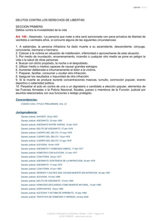 DELITOS CONTRA LOS DERECHOS DE LIBERTAD
SECCION PRIMERA
Delitos contra la inviolabilidad de la vida
Art. 140.- Asesinato.- La persona que mate a otra será sancionada con pena privativa de libertad de
veintidós a veintiséis años, si concurre alguna de las siguientes circunstancias:
1. A sabiendas, la persona infractora ha dado muerte a su ascendiente, descendiente, cónyuge,
conviviente, hermana o hermano.
2. Colocar a la víctima en situación de indefensión, inferioridad o aprovecharse de esta situación.
3. Por medio de inundación, envenenamiento, incendio o cualquier otro medio se pone en peligro la
vida o la salud de otras personas
4. Buscar con dicho propósito, la noche o el despoblado.
5. Utilizar medio o medios capaces de causar grandes estragos.
6. Aumentar deliberada e inhumanamente el dolor a la víctima.
7. Preparar, facilitar, consumar u ocultar otra infracción.
8. Asegurar los resultados o impunidad de otra infracción.
9. Si la muerte se produce durante concentraciones masivas, tumulto, conmoción popular, evento
deportivo o calamidad pública.
10. Perpetrar el acto en contra de una o un dignatario o candidato a elección popular, elementos de
las Fuerzas Armadas o la Policía Nacional, fiscales, jueces o miembros de la Función Judicial por
asuntos relacionados con sus funciones o testigo protegido.
Concordancias:
CODIGO CIVIL (TITULO PRELIMINAR), Arts. 22
Jurisprudencia:
Gaceta Judicial, SUICIDIO, 30-jul-1903
Gaceta Judicial, ASESINATO, 23-may-1955
Gaceta Judicial, ASESINATO ENTRE VARIOS, 15-abr-1974
Gaceta Judicial, DELITO DE ASESINATO, 27-abr-1976
Gaceta Judicial, CUERPO DEL DELITO, 31-may-1976
Gaceta Judicial, CUERPO DEL DELITO, 15-jul-1976
Gaceta Judicial, CUERPO DEL DELITO, 31-ago-1976
Gaceta Judicial, ALEVOSIA, 16-dic-1976
Gaceta Judicial, ASESINATO Y HOMICIDIO SIMPLE, 11-feb-1977
Gaceta Judicial, HOMICIDIO CON ALEVOSIA, 21-mar-1977
Gaceta Judicial, COAUTORIA, 24-jun-1977
Gaceta Judicial, ASESINATO, EXISTENCIA DE LA INFRACCION, 24-abr-1978
Gaceta Judicial, ASESINATO, 11-may-1979
Gaceta Judicial, COAUTORIA, 07-jun-1983
Gaceta Judicial, HERIDAS Y GOLPES QUE CAUSAN MUERTE SIN INTENCION, 30-sep-1987
Gaceta Judicial, ALEVOSIA, 10-mar-1988
Gaceta Judicial, DELITO DE ASESINATO, 12-ene-1995
Gaceta Judicial, HOMICIDIO DECLARADO COMO MUERTE NATURAL, 13-abr-1995
Gaceta Judicial, AGRAVANTES, 18-jun-1996
Gaceta Judicial, ALEVOSIA Y VICTIMA DE ARREBATO, 10-sep-1999
Gaceta Judicial, TENTATIVA DE HOMICIDIO Y HERIDAS, 24-ene-2000
CODIGO ORGANICO INTEGRAL PENAL, COIP - Página 49
LEXIS FINDER - www.lexis.com.ec
 