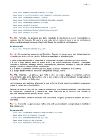 Gaceta Judicial, PREMEDITACION EN EL HOMICIDIO, 22-jun-2001
Gaceta Judicial, LA PARTICIPACION EN UN ROBO CON MUERTE ES ASESINATO, 04-oct-2001
Gaceta Judicial, TENTATIVA DE ASESINATO, 13-mar-2002
Gaceta Judicial, CORRESPONDENCIA ENTRE LOS HECHOS Y LA LEY, 02-jul-2002
Gaceta Judicial, TENTATIVA DE ASESINATO, 03-sep-2002
Gaceta Judicial, ASESINATO, 20-abr-2007
Gaceta Judicial, DELITO DE UXORICIDIO A SU CONYUGE, 17-ago-2007
Gaceta Judicial, INDEBIDA CALIFICACION JURIDICA PENAL, 18-nov-2009
Gaceta Judicial, ASESINATO, 16-nov-2011
Art. 141.- Femicidio.- La persona que, como resultado de relaciones de poder manifestadas en
cualquier tipo de violencia, dé muerte a una mujer por el hecho de serlo o por su condición de
género, será sancionada con pena privativa de libertad de veintidós a veintiséis años.
Jurisprudencia:
Gaceta Judicial, JUICIO POR FEMICIDIO, 27-ago-2012
Art. 142.- Circunstancias agravantes del femicidio.- Cuando concurran una o más de las siguientes
circunstancias se impondrá el máximo de la pena prevista en el artículo anterior:
1. Haber pretendido establecer o restablecer una relación de pareja o de intimidad con la víctima.
2. Exista o haya existido entre el sujeto activo y la víctima relaciones familiares, conyugales,
convivencia, intimidad, noviazgo, amistad, compañerismo, laborales, escolares o cualquier otra que
implique confianza, subordinación o superioridad.
3. Si el delito se comete en presencia de hijas, hijos o cualquier otro familiar de la víctima.
4. El cuerpo de la víctima sea expuesto o arrojado en un lugar público.
Art. 143.- Sicariato.- La persona que mate a otra por precio, pago, recompensa, promesa
remuneratoria u otra forma de beneficio, para sí o un tercero, será sancionada con pena privativa de
libertad de veintidós a veintiséis años.
La misma pena será aplicable a la persona, que en forma directa o por intermediación, encargue u
ordene el cometimiento de este ilícito.
Se entenderá que la infracción fue cometida en territorio y jurisdicción ecuatorianos cuando los actos
de preparación, organización y planificación, sean realizados en el Ecuador, aun cuando su
ejecución se consume en territorio de otro Estado.
La sola publicidad u oferta de sicariato será sancionada con pena privativa de libertad de cinco a
siete años.
Art. 144.- Homicidio.- La persona que mate a otra será sancionada con pena privativa de libertad de
diez a trece años.
Jurisprudencia:
Gaceta Judicial, TENTATIVA DE ASESINATO U HOMICIDIO SIMPLE, 17-mar-1886
Gaceta Judicial, DELITO DE HOMICIDIO, 07-mar-1889
Gaceta Judicial, HOMICIDIO INVOLUNTARIO, 22-jun-1901
Gaceta Judicial, DESAFIO DEL BOX, 22-jun-1936
Gaceta Judicial, HOMICIDIO CULPOSO, 25-sep-1940
CODIGO ORGANICO INTEGRAL PENAL, COIP - Página 50
LEXIS FINDER - www.lexis.com.ec
 