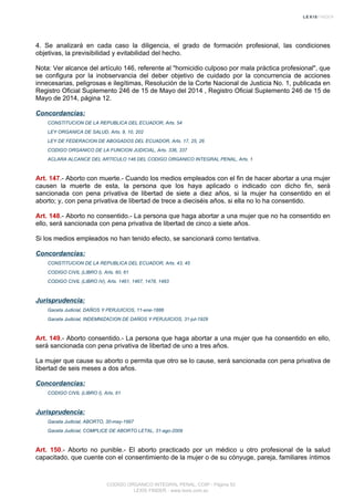 4. Se analizará en cada caso la diligencia, el grado de formación profesional, las condiciones
objetivas, la previsibilidad y evitabilidad del hecho.
Nota: Ver alcance del artículo 146, referente al "homicidio culposo por mala práctica profesional", que
se configura por la inobservancia del deber objetivo de cuidado por la concurrencia de acciones
innecesarias, peligrosas e ilegítimas, Resolución de la Corte Nacional de Justicia No. 1, publicada en
Registro Oficial Suplemento 246 de 15 de Mayo del 2014 , Registro Oficial Suplemento 246 de 15 de
Mayo de 2014, página 12.
Concordancias:
CONSTITUCION DE LA REPUBLICA DEL ECUADOR, Arts. 54
LEY ORGANICA DE SALUD, Arts. 9, 10, 202
LEY DE FEDERACION DE ABOGADOS DEL ECUADOR, Arts. 17, 25, 26
CODIGO ORGANICO DE LA FUNCION JUDICIAL, Arts. 336, 337
ACLARA ALCANCE DEL ARTICULO 146 DEL CODIGO ORGANICO INTEGRAL PENAL, Arts. 1
Art. 147.- Aborto con muerte.- Cuando los medios empleados con el fin de hacer abortar a una mujer
causen la muerte de esta, la persona que los haya aplicado o indicado con dicho fin, será
sancionada con pena privativa de libertad de siete a diez años, si la mujer ha consentido en el
aborto; y, con pena privativa de libertad de trece a dieciséis años, si ella no lo ha consentido.
Art. 148.- Aborto no consentido.- La persona que haga abortar a una mujer que no ha consentido en
ello, será sancionada con pena privativa de libertad de cinco a siete años.
Si los medios empleados no han tenido efecto, se sancionará como tentativa.
Concordancias:
CONSTITUCION DE LA REPUBLICA DEL ECUADOR, Arts. 43, 45
CODIGO CIVIL (LIBRO I), Arts. 60, 61
CODIGO CIVIL (LIBRO IV), Arts. 1461, 1467, 1478, 1483
Jurisprudencia:
Gaceta Judicial, DAÑOS Y PERJUICIOS, 11-ene-1886
Gaceta Judicial, INDEMNIZACION DE DAÑOS Y PERJUICIOS, 31-jul-1929
Art. 149.- Aborto consentido.- La persona que haga abortar a una mujer que ha consentido en ello,
será sancionada con pena privativa de libertad de uno a tres años.
La mujer que cause su aborto o permita que otro se lo cause, será sancionada con pena privativa de
libertad de seis meses a dos años.
Concordancias:
CODIGO CIVIL (LIBRO I), Arts. 61
Jurisprudencia:
Gaceta Judicial, ABORTO, 30-may-1997
Gaceta Judicial, COMPLICE DE ABORTO LETAL, 31-ago-2009
Art. 150.- Aborto no punible.- El aborto practicado por un médico u otro profesional de la salud
capacitado, que cuente con el consentimiento de la mujer o de su cónyuge, pareja, familiares íntimos
CODIGO ORGANICO INTEGRAL PENAL, COIP - Página 52
LEXIS FINDER - www.lexis.com.ec
 
