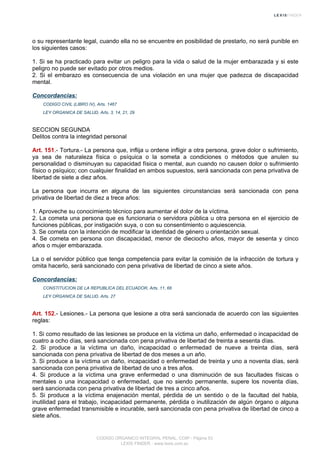 o su representante legal, cuando ella no se encuentre en posibilidad de prestarlo, no será punible en
los siguientes casos:
1. Si se ha practicado para evitar un peligro para la vida o salud de la mujer embarazada y si este
peligro no puede ser evitado por otros medios.
2. Si el embarazo es consecuencia de una violación en una mujer que padezca de discapacidad
mental.
Concordancias:
CODIGO CIVIL (LIBRO IV), Arts. 1467
LEY ORGANICA DE SALUD, Arts. 3, 14, 21, 29
SECCION SEGUNDA
Delitos contra la integridad personal
Art. 151.- Tortura.- La persona que, inflija u ordene infligir a otra persona, grave dolor o sufrimiento,
ya sea de naturaleza física o psíquica o la someta a condiciones o métodos que anulen su
personalidad o disminuyan su capacidad física o mental, aun cuando no causen dolor o sufrimiento
físico o psíquico; con cualquier finalidad en ambos supuestos, será sancionada con pena privativa de
libertad de siete a diez años.
La persona que incurra en alguna de las siguientes circunstancias será sancionada con pena
privativa de libertad de diez a trece años:
1. Aproveche su conocimiento técnico para aumentar el dolor de la víctima.
2. La cometa una persona que es funcionaria o servidora pública u otra persona en el ejercicio de
funciones públicas, por instigación suya, o con su consentimiento o aquiescencia.
3. Se cometa con la intención de modificar la identidad de género u orientación sexual.
4. Se cometa en persona con discapacidad, menor de dieciocho años, mayor de sesenta y cinco
años o mujer embarazada.
La o el servidor público que tenga competencia para evitar la comisión de la infracción de tortura y
omita hacerlo, será sancionado con pena privativa de libertad de cinco a siete años.
Concordancias:
CONSTITUCION DE LA REPUBLICA DEL ECUADOR, Arts. 11, 66
LEY ORGANICA DE SALUD, Arts. 27
Art. 152.- Lesiones.- La persona que lesione a otra será sancionada de acuerdo con las siguientes
reglas:
1. Si como resultado de las lesiones se produce en la víctima un daño, enfermedad o incapacidad de
cuatro a ocho días, será sancionada con pena privativa de libertad de treinta a sesenta días.
2. Si produce a la víctima un daño, incapacidad o enfermedad de nueve a treinta días, será
sancionada con pena privativa de libertad de dos meses a un año.
3. Si produce a la víctima un daño, incapacidad o enfermedad de treinta y uno a noventa días, será
sancionada con pena privativa de libertad de uno a tres años.
4. Si produce a la víctima una grave enfermedad o una disminución de sus facultades físicas o
mentales o una incapacidad o enfermedad, que no siendo permanente, supere los noventa días,
será sancionada con pena privativa de libertad de tres a cinco años.
5. Si produce a la víctima enajenación mental, pérdida de un sentido o de la facultad del habla,
inutilidad para el trabajo, incapacidad permanente, pérdida o inutilización de algún órgano o alguna
grave enfermedad transmisible e incurable, será sancionada con pena privativa de libertad de cinco a
siete años.
CODIGO ORGANICO INTEGRAL PENAL, COIP - Página 53
LEXIS FINDER - www.lexis.com.ec
 