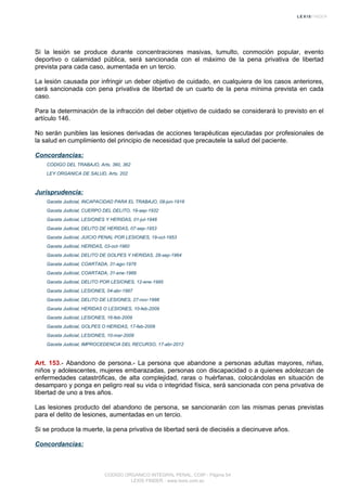 Si la lesión se produce durante concentraciones masivas, tumulto, conmoción popular, evento
deportivo o calamidad pública, será sancionada con el máximo de la pena privativa de libertad
prevista para cada caso, aumentada en un tercio.
La lesión causada por infringir un deber objetivo de cuidado, en cualquiera de los casos anteriores,
será sancionada con pena privativa de libertad de un cuarto de la pena mínima prevista en cada
caso.
Para la determinación de la infracción del deber objetivo de cuidado se considerará lo previsto en el
artículo 146.
No serán punibles las lesiones derivadas de acciones terapéuticas ejecutadas por profesionales de
la salud en cumplimiento del principio de necesidad que precautele la salud del paciente.
Concordancias:
CODIGO DEL TRABAJO, Arts. 360, 362
LEY ORGANICA DE SALUD, Arts. 202
Jurisprudencia:
Gaceta Judicial, INCAPACIDAD PARA EL TRABAJO, 09-jun-1916
Gaceta Judicial, CUERPO DEL DELITO, 19-sep-1932
Gaceta Judicial, LESIONES Y HERIDAS, 01-jul-1948
Gaceta Judicial, DELITO DE HERIDAS, 07-sep-1953
Gaceta Judicial, JUICIO PENAL POR LESIONES, 19-oct-1953
Gaceta Judicial, HERIDAS, 03-oct-1960
Gaceta Judicial, DELITO DE GOLPES Y HERIDAS, 28-sep-1964
Gaceta Judicial, COARTADA, 31-ago-1976
Gaceta Judicial, COARTADA, 31-ene-1989
Gaceta Judicial, DELITO POR LESIONES, 12-ene-1995
Gaceta Judicial, LESIONES, 04-abr-1997
Gaceta Judicial, DELITO DE LESIONES, 27-nov-1998
Gaceta Judicial, HERIDAS O LESIONES, 10-feb-2009
Gaceta Judicial, LESIONES, 16-feb-2009
Gaceta Judicial, GOLPES O HERIDAS, 17-feb-2009
Gaceta Judicial, LESIONES, 10-mar-2009
Gaceta Judicial, IMPROCEDENCIA DEL RECURSO, 17-abr-2012
Art. 153.- Abandono de persona.- La persona que abandone a personas adultas mayores, niñas,
niños y adolescentes, mujeres embarazadas, personas con discapacidad o a quienes adolezcan de
enfermedades catastróficas, de alta complejidad, raras o huérfanas, colocándolas en situación de
desamparo y ponga en peligro real su vida o integridad física, será sancionada con pena privativa de
libertad de uno a tres años.
Las lesiones producto del abandono de persona, se sancionarán con las mismas penas previstas
para el delito de lesiones, aumentadas en un tercio.
Si se produce la muerte, la pena privativa de libertad será de dieciséis a diecinueve años.
Concordancias:
CODIGO ORGANICO INTEGRAL PENAL, COIP - Página 54
LEXIS FINDER - www.lexis.com.ec
 