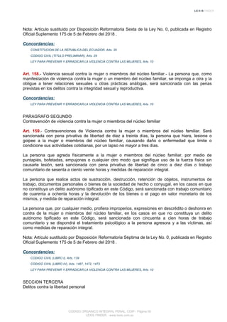 Nota: Artículo sustituido por Disposición Reformatoria Sexta de la Ley No. 0, publicada en Registro
Oficial Suplemento 175 de 5 de Febrero del 2018 .
Concordancias:
CONSTITUCION DE LA REPUBLICA DEL ECUADOR, Arts. 35
CODIGO CIVIL (TITULO PRELIMINAR), Arts. 29
LEY PARA PREVENIR Y ERRADICAR LA VIOLENCIA CONTRA LAS MUJERES, Arts. 10
Art. 158.- Violencia sexual contra la mujer o miembros del núcleo familiar.- La persona que, como
manifestación de violencia contra la mujer o un miembro del núcleo familiar, se imponga a otra y la
obligue a tener relaciones sexuales u otras prácticas análogas, será sancionada con las penas
previstas en los delitos contra la integridad sexual y reproductiva.
Concordancias:
LEY PARA PREVENIR Y ERRADICAR LA VIOLENCIA CONTRA LAS MUJERES, Arts. 10
PARAGRAFO SEGUNDO
Contravención de violencia contra la mujer o miembros del núcleo familiar
Art. 159.- Contravenciones de Violencia contra la mujer o miembros del núcleo familiar. Será
sancionada con pena privativa de libertad de diez a treinta días, la persona que hiera, lesione o
golpee a la mujer o miembros del núcleo familiar, causando daño o enfermedad que limite o
condicione sus actividades cotidianas, por un lapso no mayor a tres días.
La persona que agreda físicamente a la mujer o miembros del núcleo familiar, por medio de
puntapiés, bofetadas, empujones o cualquier otro modo que signifique uso de la fuerza física sin
causarle lesión, será sancionada con pena privativa de libertad de cinco a diez días o trabajo
comunitario de sesenta a ciento veinte horas y medidas de reparación integral.
La persona que realice actos de sustracción, destrucción, retención de objetos, instrumentos de
trabajo, documentos personales o bienes de la sociedad de hecho o conyugal, en los casos en que
no constituya un delito autónomo tipificado en este Código, será sancionada con trabajo comunitario
de cuarenta a ochenta horas y la devolución de los bienes o el pago en valor monetario de los
mismos, y medida de reparación integral.
La persona que, por cualquier medio, profiera improperios, expresiones en descrédito o deshonra en
contra de la mujer o miembros del núcleo familiar, en los casos en que no constituya un delito
autónomo tipificado en este Código, será sancionada con cincuenta a cien horas de trabajo
comunitario y se dispondrá el tratamiento psicológico a la persona agresora y a las víctimas, así
como medidas de reparación integral.
Nota: Artículo sustituido por Disposición Reformatoria Séptima de la Ley No. 0, publicada en Registro
Oficial Suplemento 175 de 5 de Febrero del 2018 .
Concordancias:
CODIGO CIVIL (LIBRO I), Arts. 139
CODIGO CIVIL (LIBRO IV), Arts. 1467, 1472, 1473
LEY PARA PREVENIR Y ERRADICAR LA VIOLENCIA CONTRA LAS MUJERES, Arts. 10
SECCION TERCERA
Delitos contra la libertad personal
CODIGO ORGANICO INTEGRAL PENAL, COIP - Página 56
LEXIS FINDER - www.lexis.com.ec
 