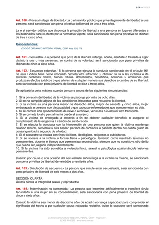 Art. 160.- Privación ilegal de libertad.- La o el servidor público que prive ilegalmente de libertad a una
persona, será sancionado con pena privativa de libertad de uno a tres años.
La o el servidor público que disponga la privación de libertad a una persona en lugares diferentes a
los destinados para el efecto por la normativa vigente, será sancionado con pena privativa de libertad
de tres a cinco años.
Concordancias:
CODIGO ORGANICO INTEGRAL PENAL, COIP, Arts. 526, 678
Art. 161.- Secuestro.- La persona que prive de la libertad, retenga, oculte, arrebate o traslade a lugar
distinto a una o más personas, en contra de su voluntad, será sancionada con pena privativa de
libertad de cinco a siete años.
Art. 162.- Secuestro extorsivo.- Si la persona que ejecuta la conducta sancionada en el artículo 161
de este Código tiene como propósito cometer otra infracción u obtener de la o las víctimas o de
terceras personas dinero, bienes, títulos, documentos, beneficios, acciones u omisiones que
produzcan efectos jurídicos o que alteren de cualquier manera sus derechos a cambio de su libertad,
será sancionada con pena privativa de libertad de diez a trece años.
Se aplicará la pena máxima cuando concurra alguna de las siguientes circunstancias:
1. Si la privación de libertad de la víctima se prolonga por más de ocho días.
2. Si se ha cumplido alguna de las condiciones impuestas para recuperar la libertad.
3. Si la víctima es una persona menor de dieciocho años, mayor de sesenta y cinco años, mujer
embarazada o persona con discapacidad o que padezca enfermedades que comprometan su vida.
4. Si se comete con apoderamiento de nave o aeronave, vehículos o cualquier otro transporte.
5. Si se comete total o parcialmente desde el extranjero.
6. Si la víctima es entregada a terceros a fin de obtener cualquier beneficio o asegurar el
cumplimiento de la exigencia a cambio de su liberación.
7. Si se ejecuta la conducta con la intervención de una persona con quien la víctima mantenga
relación laboral, comercial u otra similar; persona de confianza o pariente dentro del cuarto grado de
consanguinidad y segundo de afinidad.
8. Si el secuestro se realiza con fines políticos, ideológicos, religiosos o publicitarios.
9. Si se somete a la víctima a tortura física o psicológica, teniendo como resultado lesiones no
permanentes, durante el tiempo que permanezca secuestrada, siempre que no constituya otro delito
que pueda ser juzgado independientemente.
10. Si la víctima ha sido sometida a violencia física, sexual o psicológica ocasionándole lesiones
permanentes.
Cuando por causa o con ocasión del secuestro le sobrevenga a la víctima la muerte, se sancionará
con pena privativa de libertad de veintidós a veintiséis años.
Art. 163.- Simulación de secuestro.- La persona que simule estar secuestrada, será sancionada con
pena privativa de libertad de seis meses a dos años.
SECCION CUARTA
Delitos contra la integridad sexual y reproductiva
Art. 164.- Inseminación no consentida.- La persona que insemine artificialmente o transfiera óvulo
fecundado a una mujer sin su consentimiento, será sancionada con pena privativa de libertad de
cinco a siete años.
Cuando la víctima sea menor de dieciocho años de edad o no tenga capacidad para comprender el
significado del hecho o por cualquier causa no pueda resistirlo, quien la ocasione será sancionada
CODIGO ORGANICO INTEGRAL PENAL, COIP - Página 57
LEXIS FINDER - www.lexis.com.ec
 