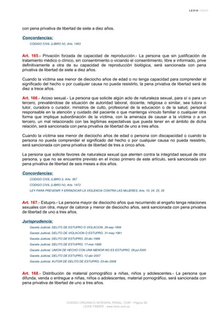 con pena privativa de libertad de siete a diez años.
Concordancias:
CODIGO CIVIL (LIBRO IV), Arts. 1463
Art. 165.- Privación forzada de capacidad de reproducción.- La persona que sin justificación de
tratamiento médico o clínico, sin consentimiento o viciando el consentimiento, libre e informado, prive
definitivamente a otra de su capacidad de reproducción biológica, será sancionada con pena
privativa de libertad de siete a diez años.
Cuando la víctima sea menor de dieciocho años de edad o no tenga capacidad para comprender el
significado del hecho o por cualquier causa no pueda resistirlo, la pena privativa de libertad será de
diez a trece años.
Art. 166.- Acoso sexual.- La persona que solicite algún acto de naturaleza sexual, para sí o para un
tercero, prevaliéndose de situación de autoridad laboral, docente, religiosa o similar, sea tutora o
tutor, curadora o curador, ministros de culto, profesional de la educación o de la salud, personal
responsable en la atención y cuidado del paciente o que mantenga vínculo familiar o cualquier otra
forma que implique subordinación de la víctima, con la amenaza de causar a la víctima o a un
tercero, un mal relacionado con las legítimas expectativas que pueda tener en el ámbito de dicha
relación, será sancionada con pena privativa de libertad de uno a tres años.
Cuando la víctima sea menor de dieciocho años de edad o persona con discapacidad o cuando la
persona no pueda comprender el significado del hecho o por cualquier causa no pueda resistirlo,
será sancionada con pena privativa de libertad de tres a cinco años.
La persona que solicite favores de naturaleza sexual que atenten contra la integridad sexual de otra
persona, y que no se encuentre previsto en el inciso primero de este artículo, será sancionada con
pena privativa de libertad de seis meses a dos años.
Concordancias:
CODIGO CIVIL (LIBRO I), Arts. 367
CODIGO CIVIL (LIBRO IV), Arts. 1472
LEY PARA PREVENIR Y ERRADICAR LA VIOLENCIA CONTRA LAS MUJERES, Arts. 10, 24, 25, 28
Art. 167.- Estupro.- La persona mayor de dieciocho años que recurriendo al engaño tenga relaciones
sexuales con otra, mayor de catorce y menor de dieciocho años, será sancionada con pena privativa
de libertad de uno a tres años.
Jurisprudencia:
Gaceta Judicial, DELITO DE ESTUPRO O VIOLACION, 28-sep-1959
Gaceta Judicial, DELITO DE VIOLACION O ESTUPRO, 31-may-1961
Gaceta Judicial, DELITO DE ESTUPRO, 20-dic-1996
Gaceta Judicial, DELITO DE ESTUPRO, 17-mar-1998
Gaceta Judicial, UNION DE HECHO CON UNA MENOR NO ES ESTUPRO, 28-jul-2000
Gaceta Judicial, DELITO DE ESTUPRO, 12-abr-2007
Gaceta Judicial, AUTOR DE DELITO DE ESTUPRO, 03-dic-2009
Art. 168.- Distribución de material pornográfico a niñas, niños y adolescentes.- La persona que
difunda, venda o entregue a niñas, niños o adolescentes, material pornográfico, será sancionada con
pena privativa de libertad de uno a tres años.
CODIGO ORGANICO INTEGRAL PENAL, COIP - Página 58
LEXIS FINDER - www.lexis.com.ec
 