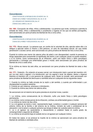 Concordancias:
CONSTITUCION DE LA REPUBLICA DEL ECUADOR, Arts. 19
CODIGO DE LA NIÑEZ Y ADOLESCENCIA, Arts. 46, 47, 69
LEY ORGANICA DE COMUNICACION, Arts. 67
CODIGO CIVIL (LIBRO I), Arts. 81
Art. 169.- Corrupción de niñas, niños y adolescentes.- La persona que incite, conduzca o permita la
entrada de niñas, niños o adolescentes a prostíbulos o lugares en los que se exhibe pornografía,
será sancionada con pena privativa de libertad de tres a cinco años.
Concordancias:
CONSTITUCION DE LA REPUBLICA DEL ECUADOR, Arts. 46
CODIGO DE LA NIÑEZ Y ADOLESCENCIA, Arts. 69, 87
Art. 170.- Abuso sexual.- La persona que, en contra de la voluntad de otra, ejecute sobre ella o la
obligue a ejecutar sobre sí misma u otra persona, un acto de naturaleza sexual, sin que exista
penetración o acceso carnal, será sancionada con pena privativa de libertad de tres a cinco años.
Cuando la víctima sea menor de catorce años de edad o con discapacidad; cuando la persona no
tenga capacidad para comprender el significado del hecho o por cualquier causa no pueda resistirlo;
o si la víctima, como consecuencia de la infracción, sufra una lesión física o daño psicológico
permanente o contraiga una enfermedad grave o mortal, será sancionada con pena privativa de
libertad de cinco a siete años.
Si la víctima es menor de seis años, se sancionará con pena privativa de libertad de siete a diez
años.
Art. 171.- Violación.- Es violación el acceso carnal, con introducción total o parcial del miembro viril,
por vía oral, anal o vaginal; o la introducción, por vía vaginal o anal, de objetos, dedos u órganos
distintos al miembro viril, a una persona de cualquier sexo. Quien la comete, será sancionado con
pena privativa de libertad de diecinueve a veintidós años en cualquiera de los siguientes casos:
1. Cuando la víctima se halle privada de la razón o del sentido, o cuando por enfermedad o por
discapacidad no pudiera resistirse.
2. Cuando se use violencia, amenaza o intimidación.
3. Cuando la víctima sea menor de catorce años.
Se sancionará con el máximo de la pena prevista en el primer inciso, cuando:
1. La víctima, como consecuencia de la infracción, sufre una lesión física o daño psicológico
permanente.
2. La víctima, como consecuencia de la infracción, contrae una enfermedad grave o mortal.
3. La víctima es menor de diez años.
4. La o el agresor es tutora o tutor, representante legal, curadora o curador o cualquier persona del
entorno íntimo de la familia o del entorno de la víctima, ministro de culto o profesional de la
educación o de la salud o cualquier persona que tenga el deber de custodia sobre la víctima.
5. La o el agresor es ascendiente o descendiente o colateral hasta el cuarto grado de
consanguinidad o segundo de afinidad.
6. La víctima se encuentre bajo el cuidado de la o el agresor por cualquier motivo.
En todos los casos, si se produce la muerte de la víctima se sancionará con pena privativa de
libertad de veintidós a veintiséis años.
CODIGO ORGANICO INTEGRAL PENAL, COIP - Página 59
LEXIS FINDER - www.lexis.com.ec
 