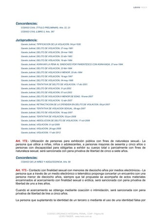 Concordancias:
CODIGO CIVIL (TITULO PRELIMINAR), Arts. 22, 23
CODIGO CIVIL (LIBRO I), Arts. 367
Jurisprudencia:
Gaceta Judicial, TIPIFICACION DE LA VIOLACION, 04-jul-1930
Gaceta Judicial, DELITO DE VIOLACION, 27-may-1981
Gaceta Judicial, DELITO DE VIOLACION, 29-mar-1982
Gaceta Judicial, DELITO DE VIOLACION, 22-abr-1983
Gaceta Judicial, DELITO DE VIOLACION, 18-abr-1984
Gaceta Judicial, AGRAVAR LA PENA AL SINDICADO POR PARENTESCO CON AGRAVIADA, 27-ene-1994
Gaceta Judicial, DELITO DE VIOLACION, 22-feb-1994
Gaceta Judicial, DELITO DE VIOLACION A MENOR, 20-dic-1994
Gaceta Judicial, DELITO DE VIOLACION, 19-ago-1997
Gaceta Judicial, DELITO DE VIOLACION, 04-may-1998
Gaceta Judicial, TENTATIVA DE DELITO DE VIOLACION, 17-dic-2001
Gaceta Judicial, DELITO DE VIOLACION, 31-jul-2002
Gaceta Judicial, DELITO DE VIOLACION, 07-oct-2003
Gaceta Judicial, DELITO DE VIOLACION A MENOR DE EDAD, 18-ene-2007
Gaceta Judicial, DELITO DE VIOLACION, 12-abr-2007
Gaceta Judicial, RETRACTACION DE LA OFENDIDA EN DELITO DE VIOLACION, 09-jul-2007
Gaceta Judicial, TENTATIVA DE VIOLACION SEXUAL, 08-ago-2007
Gaceta Judicial, DELITO DE VIOLACION, 18-sep-2007
Gaceta Judicial, TENTATIVA DE VIOLACION, 03-jun-2008
Gaceta Judicial, ABSOLUCION DE DELITO DE VIOLACION, 17-oct-2008
Gaceta Judicial, VIOLACION, 01-jul-2009
Gaceta Judicial, VIOLACION, 26-ago-2009
Gaceta Judicial, VIOLACION, 17-abr-2012
Art. 172.- Utilización de personas para exhibición pública con fines de naturaleza sexual.- La
persona que utilice a niñas, niños o adolescentes, a personas mayores de sesenta y cinco años o
personas con discapacidad para obligarlas a exhibir su cuerpo total o parcialmente con fines de
naturaleza sexual, será sancionada con pena privativa de libertad de cinco a siete años.
Concordancias:
CODIGO DE LA NIÑEZ Y ADOLESCENCIA, Arts. 69
Art. 173.- Contacto con finalidad sexual con menores de dieciocho años por medios electrónicos.- La
persona que a través de un medio electrónico o telemático proponga concertar un encuentro con una
persona menor de dieciocho años, siempre que tal propuesta se acompañe de actos materiales
encaminados al acercamiento con finalidad sexual o erótica, será sancionada con pena privativa de
libertad de uno a tres años.
Cuando el acercamiento se obtenga mediante coacción o intimidación, será sancionada con pena
privativa de libertad de tres a cinco años.
La persona que suplantando la identidad de un tercero o mediante el uso de una identidad falsa por
CODIGO ORGANICO INTEGRAL PENAL, COIP - Página 60
LEXIS FINDER - www.lexis.com.ec
 