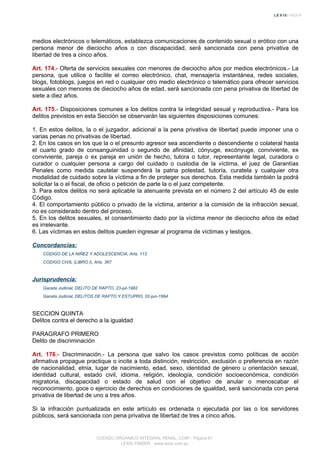 medios electrónicos o telemáticos, establezca comunicaciones de contenido sexual o erótico con una
persona menor de dieciocho años o con discapacidad, será sancionada con pena privativa de
libertad de tres a cinco años.
Art. 174.- Oferta de servicios sexuales con menores de dieciocho años por medios electrónicos.- La
persona, que utilice o facilite el correo electrónico, chat, mensajería instantánea, redes sociales,
blogs, fotoblogs, juegos en red o cualquier otro medio electrónico o telemático para ofrecer servicios
sexuales con menores de dieciocho años de edad, será sancionada con pena privativa de libertad de
siete a diez años.
Art. 175.- Disposiciones comunes a los delitos contra la integridad sexual y reproductiva.- Para los
delitos previstos en esta Sección se observarán las siguientes disposiciones comunes:
1. En estos delitos, la o el juzgador, adicional a la pena privativa de libertad puede imponer una o
varias penas no privativas de libertad.
2. En los casos en los que la o el presunto agresor sea ascendiente o descendiente o colateral hasta
el cuarto grado de consanguinidad o segundo de afinidad, cónyuge, excónyuge, conviviente, ex
conviviente, pareja o ex pareja en unión de hecho, tutora o tutor, representante legal, curadora o
curador o cualquier persona a cargo del cuidado o custodia de la víctima, el juez de Garantías
Penales como medida cautelar suspenderá la patria potestad, tutoría, curatela y cualquier otra
modalidad de cuidado sobre la víctima a fin de proteger sus derechos. Esta medida también la podrá
solicitar la o el fiscal, de oficio o petición de parte la o el juez competente.
3. Para estos delitos no será aplicable la atenuante prevista en el número 2 del artículo 45 de este
Código.
4. El comportamiento público o privado de la víctima, anterior a la comisión de la infracción sexual,
no es considerado dentro del proceso.
5. En los delitos sexuales, el consentimiento dado por la víctima menor de dieciocho años de edad
es irrelevante.
6. Las víctimas en estos delitos pueden ingresar al programa de víctimas y testigos.
Concordancias:
CODIGO DE LA NIÑEZ Y ADOLESCENCIA, Arts. 113
CODIGO CIVIL (LIBRO I), Arts. 367
Jurisprudencia:
Gaceta Judicial, DELITO DE RAPTO, 23-jul-1982
Gaceta Judicial, DELITOS DE RAPTO Y ESTUPRO, 02-jun-1994
SECCION QUINTA
Delitos contra el derecho a la igualdad
PARAGRAFO PRIMERO
Delito de discriminación
Art. 176.- Discriminación.- La persona que salvo los casos previstos como políticas de acción
afirmativa propague practique o incite a toda distinción, restricción, exclusión o preferencia en razón
de nacionalidad, etnia, lugar de nacimiento, edad, sexo, identidad de género u orientación sexual,
identidad cultural, estado civil, idioma, religión, ideología, condición socioeconómica, condición
migratoria, discapacidad o estado de salud con el objetivo de anular o menoscabar el
reconocimiento, goce o ejercicio de derechos en condiciones de igualdad, será sancionada con pena
privativa de libertad de uno a tres años.
Si la infracción puntualizada en este artículo es ordenada o ejecutada por las o los servidores
públicos, será sancionada con pena privativa de libertad de tres a cinco años.
CODIGO ORGANICO INTEGRAL PENAL, COIP - Página 61
LEXIS FINDER - www.lexis.com.ec
 