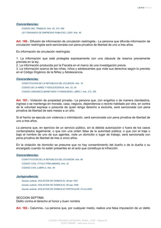 Concordancias:
CODIGO DEL TRABAJO, Arts. 45, 310, 546
LEY ORGANICA DE EMPRESAS PUBLICAS, LOEP, Arts. 46
Art. 180.- Difusión de información de circulación restringida.- La persona que difunda información de
circulación restringida será sancionada con pena privativa de libertad de uno a tres años.
Es información de circulación restringida:
1. La información que está protegida expresamente con una cláusula de reserva previamente
prevista en la ley.
2. La información producida por la Fiscalía en el marco de una investigación previa.
3. La información acerca de las niñas, niños y adolescentes que viole sus derechos según lo previsto
en el Código Orgánico de la Niñez y Adolescencia.
Concordancias:
CONSTITUCION DE LA REPUBLICA DEL ECUADOR, Arts. 18
CODIGO DE LA NIÑEZ Y ADOLESCENCIA, Arts. 52, 54
CODIGO ORGANICO MONETARIO Y FINANCIERO, LIBRO I, Arts. 272, 355
Art. 181.- Violación de propiedad privada.- La persona que, con engaños o de manera clandestina,
ingrese o se mantenga en morada, casa, negocio, dependencia o recinto habitado por otra, en contra
de la voluntad expresa o presunta de quien tenga derecho a excluirla, será sancionada con pena
privativa de libertad de seis meses a un año.
Si el hecho se ejecuta con violencia o intimidación, será sancionada con pena privativa de libertad de
uno a tres años.
La persona que, en ejercicio de un servicio público, sin la debida autorización o fuera de los casos
contemplados legalmente; o que con una orden falsa de la autoridad pública; o que con el traje o
bajo el nombre de uno de sus agentes, viole un domicilio o lugar de trabajo, será sancionada con
pena privativa de libertad de tres a cinco años.
En la violación de domicilio se presume que no hay consentimiento del dueño o de la dueña o su
encargado cuando no están presentes en el acto que constituya la infracción.
Concordancias:
CONSTITUCION DE LA REPUBLICA DEL ECUADOR, Arts. 66
CODIGO CIVIL (TITULO PRELIMINAR), Arts. 32
CODIGO CIVIL (LIBRO I), Arts. 45
Jurisprudencia:
Gaceta Judicial, VIOLACION DE DOMICILIO, 09-abr-1907
Gaceta Judicial, VIOLACION DE DOMICILIO, 06-sep-1949
Gaceta Judicial, VIOLACION DE DOMICILIO PARTICULAR, 07-oct-2003
SECCION SEPTIMA
Delito contra el derecho al honor y buen nombre
Art. 182.- Calumnia.- La persona que, por cualquier medio, realice una falsa imputación de un delito
CODIGO ORGANICO INTEGRAL PENAL, COIP - Página 63
LEXIS FINDER - www.lexis.com.ec
 