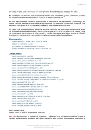 en contra de otra, será sancionada con pena privativa de libertad de seis meses a dos años.
No constituyen calumnia los pronunciamientos vertidos ante autoridades, jueces y tribunales, cuando
las imputaciones se hubieren hecho en razón de la defensa de la causa.
No será responsable de calumnias quien probare la veracidad de las imputaciones. Sin embargo, en
ningún caso se admitirá prueba sobre la imputación de un delito que hubiere sido objeto de una
sentencia ratificatoria de la inocencia del procesado, de sobreseimiento o archivo.
No habrá lugar a responsabilidad penal si el autor de calumnias, se retractare voluntariamente antes
de proferirse sentencia ejecutoriada, siempre que la publicación de la retractación se haga a costa
del responsable, se cumpla en el mismo medio y con las mismas características en que se difundió
la imputación. La retractación no constituye una forma de aceptación de culpabilidad.
Concordancias:
CONSTITUCION DE LA REPUBLICA DEL ECUADOR, Arts. 66
CODIGO CIVIL (LIBRO IV), Arts. 2231
LEY ORGANICA DE COMUNICACION, Arts. 21, 23, 24, 27
CODIGO ORGANICO DE LA FUNCION JUDICIAL, Arts. 107, 108, 131
Jurisprudencia:
Gaceta Judicial, INJURIA, 23-jul-1923
Gaceta Judicial, DELITO DE INJURIAS CALUMNIOSAS, 14-nov-1966
Gaceta Judicial, JUICIO DE IMPRENTA, 02-oct-1969
Gaceta Judicial, DELITOS COMETIDOS POR LA IMPRENTA, 21-ene-1976
Gaceta Judicial, INJURIA NO CALUMNIOSA GRAVE, 11-abr-1978
Gaceta Judicial, INJURIA CALUMNIOSA, 28-may-1982
Gaceta Judicial, ACUSACION PARTICULAR TEMERARIA O CALUMNIOSA, 17-abr-1998
Gaceta Judicial, ELEMENTOS DEL DELITO DE INJURIA, 01-sep-1999
Gaceta Judicial, COMPENSACION DE INJURIAS, 03-oct-2002
Gaceta Judicial, COMPENSACION DE INJURIAS ENERVA EL DELITO, 19-abr-2007
Gaceta Judicial, DELITO DE INJURIA A TRAVES DE CORREO ELECTRONICO, 07-may-2007
Gaceta Judicial, INJURIAS, 15-nov-2007
Gaceta Judicial, INJURIAS CALUMNIOSAS, 06-feb-2009
Gaceta Judicial, ABSOLUCION A QUERELLADOS, 27-mar-2009
Gaceta Judicial, INJURIA CALUMNIOSA, 08-may-2009
Gaceta Judicial, CASACION POR INJURIA, 01-jul-2009
Gaceta Judicial, INJURIA, 14-jul-2009
Gaceta Judicial, FALSA IMPUTACION DE UN DELITO, 23-nov-2009
Gaceta Judicial, INJURIAS, 14-sep-2010
Gaceta Judicial, INJURIA PENAL, 23-sep-2010
Gaceta Judicial, JUICIO POR INJURIAS, 19-abr-2012
Gaceta Judicial, DELITO DE INJURIA, 29-may-2012
SECCION OCTAVA
Delitos contra la libertad de expresión y de culto
Art. 183.- Restricción a la libertad de expresión.- La persona que, por medios violentos, coarte el
derecho a la libertad de expresión, será sancionada con pena privativa de libertad de seis meses a
CODIGO ORGANICO INTEGRAL PENAL, COIP - Página 64
LEXIS FINDER - www.lexis.com.ec
 