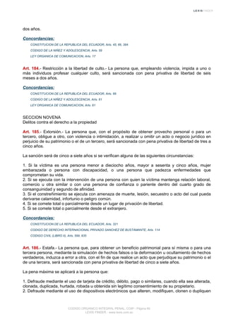 dos años.
Concordancias:
CONSTITUCION DE LA REPUBLICA DEL ECUADOR, Arts. 45, 66, 384
CODIGO DE LA NIÑEZ Y ADOLESCENCIA, Arts. 59
LEY ORGANICA DE COMUNICACION, Arts. 17
Art. 184.- Restricción a la libertad de culto.- La persona que, empleando violencia, impida a uno o
más individuos profesar cualquier culto, será sancionada con pena privativa de libertad de seis
meses a dos años.
Concordancias:
CONSTITUCION DE LA REPUBLICA DEL ECUADOR, Arts. 66
CODIGO DE LA NIÑEZ Y ADOLESCENCIA, Arts. 61
LEY ORGANICA DE COMUNICACION, Arts. 61
SECCION NOVENA
Delitos contra el derecho a la propiedad
Art. 185.- Extorsión.- La persona que, con el propósito de obtener provecho personal o para un
tercero, obligue a otro, con violencia o intimidación, a realizar u omitir un acto o negocio jurídico en
perjuicio de su patrimonio o el de un tercero, será sancionada con pena privativa de libertad de tres a
cinco años.
La sanción será de cinco a siete años si se verifican alguna de las siguientes circunstancias:
1. Si la víctima es una persona menor a dieciocho años, mayor a sesenta y cinco años, mujer
embarazada o persona con discapacidad, o una persona que padezca enfermedades que
comprometan su vida.
2. Si se ejecuta con la intervención de una persona con quien la víctima mantenga relación laboral,
comercio u otra similar o con una persona de confianza o pariente dentro del cuarto grado de
consanguinidad y segundo de afinidad.
3. Si el constreñimiento se ejecuta con amenaza de muerte, lesión, secuestro o acto del cual pueda
derivarse calamidad, infortunio o peligro común.
4. Si se comete total o parcialmente desde un lugar de privación de libertad.
5. Si se comete total o parcialmente desde el extranjero.
Concordancias:
CONSTITUCION DE LA REPUBLICA DEL ECUADOR, Arts. 321
CODIGO DE DERECHO INTERNACIONAL PRIVADO SANCHEZ DE BUSTAMANTE, Arts. 114
CODIGO CIVIL (LIBRO II), Arts. 599, 835
Art. 186.- Estafa.- La persona que, para obtener un beneficio patrimonial para sí misma o para una
tercera persona, mediante la simulación de hechos falsos o la deformación u ocultamiento de hechos
verdaderos, induzca a error a otra, con el fin de que realice un acto que perjudique su patrimonio o el
de una tercera, será sancionada con pena privativa de libertad de cinco a siete años.
La pena máxima se aplicará a la persona que:
1. Defraude mediante el uso de tarjeta de crédito, débito, pago o similares, cuando ella sea alterada,
clonada, duplicada, hurtada, robada u obtenida sin legítimo consentimiento de su propietario.
2. Defraude mediante el uso de dispositivos electrónicos que alteren, modifiquen, clonen o dupliquen
CODIGO ORGANICO INTEGRAL PENAL, COIP - Página 65
LEXIS FINDER - www.lexis.com.ec
 