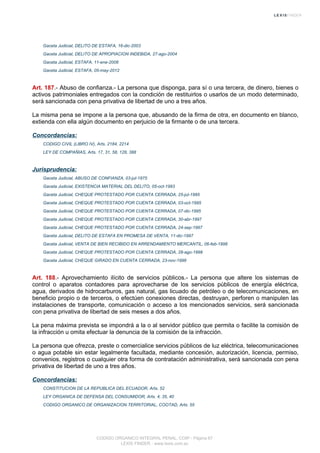 Gaceta Judicial, DELITO DE ESTAFA, 16-dic-2003
Gaceta Judicial, DELITO DE APROPIACION INDEBIDA, 27-ago-2004
Gaceta Judicial, ESTAFA, 11-ene-2008
Gaceta Judicial, ESTAFA, 05-may-2012
Art. 187.- Abuso de confianza.- La persona que disponga, para sí o una tercera, de dinero, bienes o
activos patrimoniales entregados con la condición de restituirlos o usarlos de un modo determinado,
será sancionada con pena privativa de libertad de uno a tres años.
La misma pena se impone a la persona que, abusando de la firma de otra, en documento en blanco,
extienda con ella algún documento en perjuicio de la firmante o de una tercera.
Concordancias:
CODIGO CIVIL (LIBRO IV), Arts. 2184, 2214
LEY DE COMPAÑIAS, Arts. 17, 31, 58, 128, 388
Jurisprudencia:
Gaceta Judicial, ABUSO DE CONFIANZA, 03-jul-1975
Gaceta Judicial, EXISTENCIA MATERIAL DEL DELITO, 05-oct-1993
Gaceta Judicial, CHEQUE PROTESTADO POR CUENTA CERRADA, 25-jul-1995
Gaceta Judicial, CHEQUE PROTESTADO POR CUENTA CERRADA, 03-oct-1995
Gaceta Judicial, CHEQUE PROTESTADO POR CUENTA CERRADA, 07-dic-1995
Gaceta Judicial, CHEQUE PROTESTADO POR CUENTA CERRADA, 30-abr-1997
Gaceta Judicial, CHEQUE PROTESTADO POR CUENTA CERRADA, 24-sep-1997
Gaceta Judicial, DELITO DE ESTAFA EN PROMESA DE VENTA, 11-dic-1997
Gaceta Judicial, VENTA DE BIEN RECIBIDO EN ARRENDAMIENTO MERCANTIL, 06-feb-1998
Gaceta Judicial, CHEQUE PROTESTADO POR CUENTA CERRADA, 28-ago-1998
Gaceta Judicial, CHEQUE GIRADO EN CUENTA CERRADA, 23-nov-1998
Art. 188.- Aprovechamiento ilícito de servicios públicos.- La persona que altere los sistemas de
control o aparatos contadores para aprovecharse de los servicios públicos de energía eléctrica,
agua, derivados de hidrocarburos, gas natural, gas licuado de petróleo o de telecomunicaciones, en
beneficio propio o de terceros, o efectúen conexiones directas, destruyan, perforen o manipulen las
instalaciones de transporte, comunicación o acceso a los mencionados servicios, será sancionada
con pena privativa de libertad de seis meses a dos años.
La pena máxima prevista se impondrá a la o al servidor público que permita o facilite la comisión de
la infracción u omita efectuar la denuncia de la comisión de la infracción.
La persona que ofrezca, preste o comercialice servicios públicos de luz eléctrica, telecomunicaciones
o agua potable sin estar legalmente facultada, mediante concesión, autorización, licencia, permiso,
convenios, registros o cualquier otra forma de contratación administrativa, será sancionada con pena
privativa de libertad de uno a tres años.
Concordancias:
CONSTITUCION DE LA REPUBLICA DEL ECUADOR, Arts. 52
LEY ORGANICA DE DEFENSA DEL CONSUMIDOR, Arts. 4, 35, 40
CODIGO ORGANICO DE ORGANIZACION TERRITORIAL, COOTAD, Arts. 55
CODIGO ORGANICO INTEGRAL PENAL, COIP - Página 67
LEXIS FINDER - www.lexis.com.ec
 