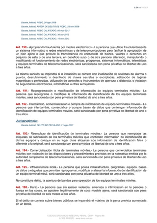 Gaceta Judicial, ROBO, 26-ago-2009
Gaceta Judicial, AUTOR DE DELITO DE ROBO, 25-nov-2009
Gaceta Judicial, ROBO CALIFICADO, 05-mar-2012
Gaceta Judicial, ROBO CALIFICADO, 30-abr-2012
Gaceta Judicial, ROBO CALIFICADO, 16-nov-2012
Art. 190.- Apropiación fraudulenta por medios electrónicos.- La persona que utilice fraudulentamente
un sistema informático o redes electrónicas y de telecomunicaciones para facilitar la apropiación de
un bien ajeno o que procure la transferencia no consentida de bienes, valores o derechos en
perjuicio de esta o de una tercera, en beneficio suyo o de otra persona alterando, manipulando o
modificando el funcionamiento de redes electrónicas, programas, sistemas informáticos, telemáticos
y equipos terminales de telecomunicaciones, será sancionada con pena privativa de libertad de uno
a tres años.
La misma sanción se impondrá si la infracción se comete con inutilización de sistemas de alarma o
guarda, descubrimiento o descifrado de claves secretas o encriptadas, utilización de tarjetas
magnéticas o perforadas, utilización de controles o instrumentos de apertura a distancia, o violación
de seguridades electrónicas, informáticas u otras semejantes.
Art. 191.- Reprogramación o modificación de información de equipos terminales móviles.- La
persona que reprograme o modifique la información de identificación de los equipos terminales
móviles, será sancionada con pena privativa de libertad de uno a tres años.
Art. 192.- Intercambio, comercialización o compra de información de equipos terminales móviles.- La
persona que intercambie, comercialice o compre bases de datos que contengan información de
identificación de equipos terminales móviles, será sancionada con pena privativa de libertad de uno a
tres años.
Jurisprudencia:
Gaceta Judicial, DELITO DE PECULADO, 21-ago-2007
Art. 193.- Reemplazo de identificación de terminales móviles.- La persona que reemplace las
etiquetas de fabricación de los terminales móviles que contienen información de identificación de
dichos equipos y coloque en su lugar otras etiquetas con información de identificación falsa o
diferente a la original, será sancionada con pena privativa de libertad de uno a tres años.
Art. 194.- Comercialización ilícita de terminales móviles.- La persona que comercialice terminales
móviles con violación de las disposiciones y procedimientos previstos en la normativa emitida por la
autoridad competente de telecomunicaciones, será sancionada con pena privativa de libertad de uno
a tres años.
Art. 195.- Infraestructura ilícita.- La persona que posea infraestructura, programas, equipos, bases
de datos o etiquetas que permitan reprogramar, modificar o alterar la información de identificación de
un equipo terminal móvil, será sancionada con pena privativa de libertad de uno a tres años.
No constituye delito, la apertura de bandas para operación de los equipos terminales móviles.
Art. 196.- Hurto.- La persona que sin ejercer violencia, amenaza o intimidación en la persona o
fuerza en las cosas, se apodere ilegítimamente de cosa mueble ajena, será sancionada con pena
privativa de libertad de seis meses a dos años.
Si el delito se comete sobre bienes públicos se impondrá el máximo de la pena prevista aumentada
en un tercio.
CODIGO ORGANICO INTEGRAL PENAL, COIP - Página 69
LEXIS FINDER - www.lexis.com.ec
 