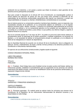 protección de sus derechos, y con juezas y jueces que dirijan el proceso y sean garantes de los
derechos de los participantes procesales;
Que para cumplir lo dispuesto en el artículo 201 de la Constitución, es impostergable sustituir el
actual sistema de ejecución de penas por otro que tenga como prioridad el desarrollo de las
capacidades de las personas sentenciadas penalmente para ejercer sus derechos y cumplir sus
responsabilidades al recuperar su libertad, rehabilitándose y reinsertándose en la sociedad;
Que el sistema penal en su componente sustantivo mantiene tipos obsoletos, pues no responde a las
necesidades actuales de la población; en su componente adjetivo es ineficiente y no ha logrado
afianzar procesos justos, rápidos, sencillos, ni tampoco ha coordinado adecuadamente las acciones
entre todos sus actores; y, en su componente ejecutivo no ha cumplido con sus objetivos y se ha
convertido en un sistema burocrático y poco eficaz, lo que justifica una reforma integral y urgente al
Sistema Penal en su conjunto;
Que en la consulta popular de 7 de mayo de 2011, el pueblo se pronunció sobre temas relativos al
procedimiento penal: la caducidad de la prisión preventiva y medidas sustitutivas a la privación de
libertad; y, a la necesidad de tipificar el enriquecimiento privado no justificado y la no afiliación al
IESS de los trabajadores en relación de dependencia;
Que la Asamblea Nacional de acuerdo con el artículo 84 de la Constitución, tiene la obligación de
adecuar, formal y materialmente, las leyes y demás normas jurídicas a los derechos previstos en la
Constitución e instrumentos internacionales;
En ejercicio de sus atribuciones constitucionales y legales expide el siguiente:
CODIGO ORGANICO INTEGRAL PENAL
LIBRO PRELIMINAR
NORMAS RECTORAS
TITULO I
FINALIDAD
Art. 1.- Finalidad.- Este Código tiene como finalidad normar el poder punitivo del Estado, tipificar las
infracciones penales, establecer el procedimiento para el juzgamiento de las personas con estricta
observancia del debido proceso, promover la rehabilitación social de las personas sentenciadas y la
reparación integral de las víctimas.
Concordancias:
CONSTITUCION DE LA REPUBLICA DEL ECUADOR, Arts. 77, 78, 201
TITULO II
GARANTIAS Y PRINCIPIOS GENERALES
CAPITULO PRIMERO
PRINCIPIOS GENERALES
Art. 2.- Principios generales.- En materia penal se aplican todos los principios que emanan de la
Constitución de la República, de los instrumentos internacionales de derechos humanos y los
desarrollados en este Código.
Concordancias:
CONSTITUCION DE LA REPUBLICA DEL ECUADOR, Arts. 77
CODIGO ORGANICO INTEGRAL PENAL, COIP - Página 7
LEXIS FINDER - www.lexis.com.ec
 