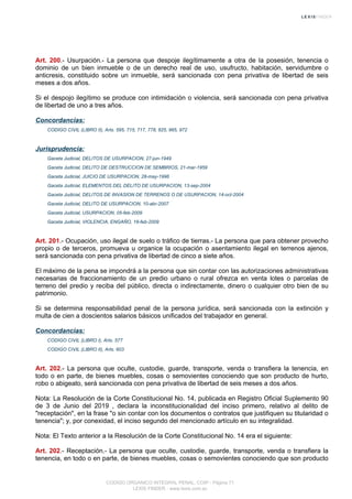 Art. 200.- Usurpación.- La persona que despoje ilegítimamente a otra de la posesión, tenencia o
dominio de un bien inmueble o de un derecho real de uso, usufructo, habitación, servidumbre o
anticresis, constituido sobre un inmueble, será sancionada con pena privativa de libertad de seis
meses a dos años.
Si el despojo ilegítimo se produce con intimidación o violencia, será sancionada con pena privativa
de libertad de uno a tres años.
Concordancias:
CODIGO CIVIL (LIBRO II), Arts. 595, 715, 717, 778, 825, 965, 972
Jurisprudencia:
Gaceta Judicial, DELITOS DE USURPACION, 27-jun-1949
Gaceta Judicial, DELITO DE DESTRUCCION DE SEMBRIOS, 21-mar-1959
Gaceta Judicial, JUICIO DE USURPACION, 28-may-1996
Gaceta Judicial, ELEMENTOS DEL DELITO DE USURPACION, 13-sep-2004
Gaceta Judicial, DELITOS DE INVASION DE TERRENOS O DE USURPACION, 14-oct-2004
Gaceta Judicial, DELITO DE USURPACION, 10-abr-2007
Gaceta Judicial, USURPACION, 05-feb-2009
Gaceta Judicial, VIOLENCIA, ENGAÑO, 18-feb-2009
Art. 201.- Ocupación, uso ilegal de suelo o tráfico de tierras.- La persona que para obtener provecho
propio o de terceros, promueva u organice la ocupación o asentamiento ilegal en terrenos ajenos,
será sancionada con pena privativa de libertad de cinco a siete años.
El máximo de la pena se impondrá a la persona que sin contar con las autorizaciones administrativas
necesarias de fraccionamiento de un predio urbano o rural ofrezca en venta lotes o parcelas de
terreno del predio y reciba del público, directa o indirectamente, dinero o cualquier otro bien de su
patrimonio.
Si se determina responsabilidad penal de la persona jurídica, será sancionada con la extinción y
multa de cien a doscientos salarios básicos unificados del trabajador en general.
Concordancias:
CODIGO CIVIL (LIBRO I), Arts. 577
CODIGO CIVIL (LIBRO II), Arts. 603
Art. 202.- La persona que oculte, custodie, guarde, transporte, venda o transfiera la tenencia, en
todo o en parte, de bienes muebles, cosas o semovientes conociendo que son producto de hurto,
robo o abigeato, será sancionada con pena privativa de libertad de seis meses a dos años.
Nota: La Resolución de la Corte Constitucional No. 14, publicada en Registro Oficial Suplemento 90
de 3 de Junio del 2019 , declara la inconstitucionalidad del inciso primero, relativo al delito de
"receptación", en la frase "o sin contar con los documentos o contratos que justifiquen su titularidad o
tenencia"; y, por conexidad, el inciso segundo del mencionado artículo en su integralidad.
Nota: El Texto anterior a la Resolución de la Corte Constitucional No. 14 era el siguiente:
Art. 202.- Receptación.- La persona que oculte, custodie, guarde, transporte, venda o transfiera la
tenencia, en todo o en parte, de bienes muebles, cosas o semovientes conociendo que son producto
CODIGO ORGANICO INTEGRAL PENAL, COIP - Página 71
LEXIS FINDER - www.lexis.com.ec
 