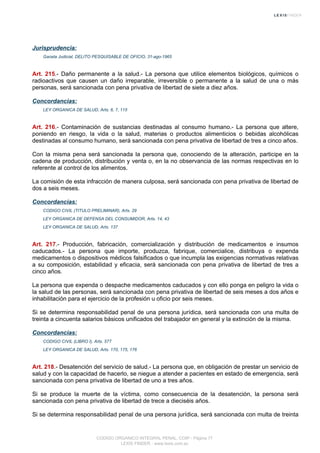 Jurisprudencia:
Gaceta Judicial, DELITO PESQUISABLE DE OFICIO, 31-ago-1965
Art. 215.- Daño permanente a la salud.- La persona que utilice elementos biológicos, químicos o
radioactivos que causen un daño irreparable, irreversible o permanente a la salud de una o más
personas, será sancionada con pena privativa de libertad de siete a diez años.
Concordancias:
LEY ORGANICA DE SALUD, Arts. 6, 7, 115
Art. 216.- Contaminación de sustancias destinadas al consumo humano.- La persona que altere,
poniendo en riesgo, la vida o la salud, materias o productos alimenticios o bebidas alcohólicas
destinadas al consumo humano, será sancionada con pena privativa de libertad de tres a cinco años.
Con la misma pena será sancionada la persona que, conociendo de la alteración, participe en la
cadena de producción, distribución y venta o, en la no observancia de las normas respectivas en lo
referente al control de los alimentos.
La comisión de esta infracción de manera culposa, será sancionada con pena privativa de libertad de
dos a seis meses.
Concordancias:
CODIGO CIVIL (TITULO PRELIMINAR), Arts. 29
LEY ORGANICA DE DEFENSA DEL CONSUMIDOR, Arts. 14, 43
LEY ORGANICA DE SALUD, Arts. 137
Art. 217.- Producción, fabricación, comercialización y distribución de medicamentos e insumos
caducados.- La persona que importe, produzca, fabrique, comercialice, distribuya o expenda
medicamentos o dispositivos médicos falsificados o que incumpla las exigencias normativas relativas
a su composición, estabilidad y eficacia, será sancionada con pena privativa de libertad de tres a
cinco años.
La persona que expenda o despache medicamentos caducados y con ello ponga en peligro la vida o
la salud de las personas, será sancionada con pena privativa de libertad de seis meses a dos años e
inhabilitación para el ejercicio de la profesión u oficio por seis meses.
Si se determina responsabilidad penal de una persona jurídica, será sancionada con una multa de
treinta a cincuenta salarios básicos unificados del trabajador en general y la extinción de la misma.
Concordancias:
CODIGO CIVIL (LIBRO I), Arts. 577
LEY ORGANICA DE SALUD, Arts. 170, 175, 176
Art. 218.- Desatención del servicio de salud.- La persona que, en obligación de prestar un servicio de
salud y con la capacidad de hacerlo, se niegue a atender a pacientes en estado de emergencia, será
sancionada con pena privativa de libertad de uno a tres años.
Si se produce la muerte de la víctima, como consecuencia de la desatención, la persona será
sancionada con pena privativa de libertad de trece a dieciséis años.
Si se determina responsabilidad penal de una persona jurídica, será sancionada con multa de treinta
CODIGO ORGANICO INTEGRAL PENAL, COIP - Página 77
LEXIS FINDER - www.lexis.com.ec
 