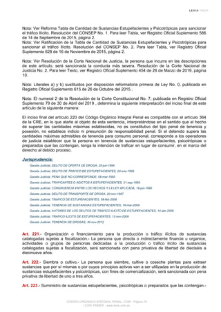 Nota: Ver Reforma Tabla de Cantidad de Sustancias Estupefacientes y Psicotrópicas para sancionar
el tráfico Ilícito. Resolución del CONSEP No. 1. Para leer Tabla, ver Registro Oficial Suplemento 586
de 14 de Septiembre de 2015, página 2.
Nota: Ver Ratificación de la Tabla de Cantidad de Sustancias Estupefacientes y Psicotrópicas para
sancionar el tráfico Ilícito. Resolución del CONSEP No. 2. Para leer Tabla, ver Registro Oficial
Suplemento 628 de 16 de Noviembre de 2015, página 2.
Nota: Ver Resolución de la Corte Nacional de Justicia, la persona que incurra en las descripciones
de este artículo, será sancionada la conducta más severa. Resolución de la Corte Nacional de
Justicia No. 2. Para leer Texto, ver Registro Oficial Suplemento 454 de 26 de Marzo de 2019, página
10.
Nota: Literales a) y b) sustituidos por disposición reformatoria primera de Ley No. 0, publicada en
Registro Oficial Suplemento 615 de 26 de Octubre del 2015 .
Nota: El numeral 2 de la Resolución de la Corte Constitucional No. 7, publicada en Registro Oficial
Suplemento 79 de 30 de Abril del 2019 , determina la siguiente interpretación del inciso final de este
artículo de la siguiente manera:
El inciso final del artículo 220 del Código Orgánico Integral Penal es compatible con el artículo 364
de la CRE, en lo que atañe al objeto de esta sentencia, interpretándose en el sentido que el hecho
de superar las cantidades máximas establecidas, no es constitutivo del tipo penal de tenencia y
posesión, no establece indicio ni presunción de responsabilidad penal. Si el detenido supera las
cantidades máximas admisibles de tenencia para consumo personal, corresponde a los operadores
de justicia establecer que la persona en tenencia de sustancias estupefacientes, psicotrópicas o
preparados que las contengan, tenga la intención de traficar en lugar de consumir, en el marco del
derecho al debido proceso.
Jurisprudencia:
Gaceta Judicial, DELITO DE OFERTA DE DROGA, 20-jun-1994
Gaceta Judicial, DELITO DE TRAFICO DE ESTUPEFACIENTES, 24-ene-1995
Gaceta Judicial, PENA QUE NO CORRESPONDE, 08-mar-1995
Gaceta Judicial, TRAFICANTES O ADICTOS A ESTUPEFACIENTES, 21-sep-1995
Gaceta Judicial, CONGRUENCIA ENTRE LOS HECHOS Y LA LEY APLICADA, 18-jun-1996
Gaceta Judicial, DELITO DE TRANSPORTE DE DROGA, 20-nov-1997
Gaceta Judicial, TRAFICO DE ESTUPEFACIENTES, 08-feb-2008
Gaceta Judicial, TENENCIA DE SUSTANCIAS ESTUPEFACIENTES, 16-mar-2009
Gaceta Judicial, AUTORES DE LOS DELITOS DE TRAFICO ILICITO DE ESTUPEFACIENTES, 14-abr-2009
Gaceta Judicial, TRAFICO ILICITO DE ESTUPEFACIENTES, 12-nov-2009
Gaceta Judicial, TENENCIA DE DROGAS, 30-nov-2012
Art. 221.- Organización o financiamiento para la producción o tráfico ilícitos de sustancias
catalogadas sujetas a fiscalización.- La persona que directa o indirectamente financie u organice,
actividades o grupos de personas dedicadas a la producción o tráfico ilícito de sustancias
catalogadas sujetas a fiscalización, será sancionada con pena privativa de libertad de dieciséis a
diecinueve años.
Art. 222.- Siembra o cultivo.- La persona que siembre, cultive o coseche plantas para extraer
sustancias que por sí mismas o por cuyos principios activos van a ser utilizadas en la producción de
sustancias estupefacientes y psicotrópicas, con fines de comercialización, será sancionada con pena
privativa de libertad de uno a tres años.
Art. 223.- Suministro de sustancias estupefacientes, psicotrópicas o preparados que las contengan.-
CODIGO ORGANICO INTEGRAL PENAL, COIP - Página 79
LEXIS FINDER - www.lexis.com.ec
 
