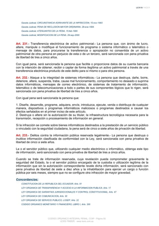 Gaceta Judicial, CIRCUNSTANCIA AGRAVANTE DE LA INFRACCION, 10-nov-1993
Gaceta Judicial, PENA DE RECLUSION MAYOR ORDINARIA, 28-ene-1994
Gaceta Judicial, ATENUANTES DE LA PENA, 15-feb-1995
Gaceta Judicial, MODIFICACION DE LA PENA, 29-sep-2000
Art. 231.- Transferencia electrónica de activo patrimonial.- La persona que, con ánimo de lucro,
altere, manipule o modifique el funcionamiento de programa o sistema informático o telemático o
mensaje de datos, para procurarse la transferencia o apropiación no consentida de un activo
patrimonial de otra persona en perjuicio de esta o de un tercero, será sancionada con pena privativa
de libertad de tres a cinco años.
Con igual pena, será sancionada la persona que facilite o proporcione datos de su cuenta bancaria
con la intención de obtener, recibir o captar de forma ilegítima un activo patrimonial a través de una
transferencia electrónica producto de este delito para sí mismo o para otra persona.
Art. 232.- Ataque a la integridad de sistemas informáticos.- La persona que destruya, dañe, borre,
deteriore, altere, suspenda, trabe, cause mal funcionamiento, comportamiento no deseado o suprima
datos informáticos, mensajes de correo electrónico, de sistemas de tratamiento de información,
telemático o de telecomunicaciones a todo o partes de sus componentes lógicos que lo rigen, será
sancionada con pena privativa de libertad de tres a cinco años.
Con igual pena será sancionada la persona que:
1. Diseñe, desarrolle, programe, adquiera, envíe, introduzca, ejecute, venda o distribuya de cualquier
manera, dispositivos o programas informáticos maliciosos o programas destinados a causar los
efectos señalados en el primer inciso de este artículo.
2. Destruya o altere sin la autorización de su titular, la infraestructura tecnológica necesaria para la
transmisión, recepción o procesamiento de información en general.
Si la infracción se comete sobre bienes informáticos destinados a la prestación de un servicio público
o vinculado con la seguridad ciudadana, la pena será de cinco a siete años de privación de libertad.
Art. 233.- Delitos contra la información pública reservada legalmente.- La persona que destruya o
inutilice información clasificada de conformidad con la Ley, será sancionada con pena privativa de
libertad de cinco a siete años.
La o el servidor público que, utilizando cualquier medio electrónico o informático, obtenga este tipo
de información, será sancionado con pena privativa de libertad de tres a cinco años.
Cuando se trate de información reservada, cuya revelación pueda comprometer gravemente la
seguridad del Estado, la o el servidor público encargado de la custodia o utilización legítima de la
información que sin la autorización correspondiente revele dicha información, será sancionado con
pena privativa de libertad de siete a diez años y la inhabilitación para ejercer un cargo o función
pública por seis meses, siempre que no se configure otra infracción de mayor gravedad.
Concordancias:
CONSTITUCION DE LA REPUBLICA DEL ECUADOR, Arts. 91
LEY ORGANICA DE TRANSPARENCIA Y ACCESO A LA INFORMACION PUBLICA, Arts. 17
LEY ORGANICA DE GARANTIAS JURISDICCIONALES Y CONTROL CONSTITUCIONAL, Arts. 47
LEY ORGANICA DE COMUNICACION, Arts. 30
LEY ORGANICA DE SERVICIO PUBLICO, LOSEP, Arts. 22
CODIGO ORGANICO MONETARIO Y FINANCIERO, LIBRO I, Arts. 355
CODIGO ORGANICO INTEGRAL PENAL, COIP - Página 82
LEXIS FINDER - www.lexis.com.ec
 