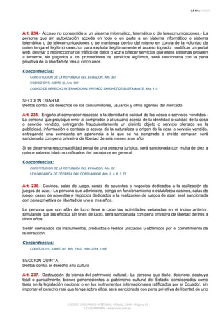 Art. 234.- Acceso no consentido a un sistema informático, telemático o de telecomunicaciones.- La
persona que sin autorización acceda en todo o en parte a un sistema informático o sistema
telemático o de telecomunicaciones o se mantenga dentro del mismo en contra de la voluntad de
quien tenga el legítimo derecho, para explotar ilegítimamente el acceso logrado, modificar un portal
web, desviar o redireccionar de tráfico de datos o voz u ofrecer servicios que estos sistemas proveen
a terceros, sin pagarlos a los proveedores de servicios legítimos, será sancionada con la pena
privativa de la libertad de tres a cinco años.
Concordancias:
CONSTITUCION DE LA REPUBLICA DEL ECUADOR, Arts. 387
CODIGO CIVIL (LIBRO II), Arts. 601
CODIGO DE DERECHO INTERNACIONAL PRIVADO SANCHEZ DE BUSTAMANTE, Arts. 115
SECCION CUARTA
Delitos contra los derechos de los consumidores, usuarios y otros agentes del mercado
Art. 235.- Engaño al comprador respecto a la identidad o calidad de las cosas o servicios vendidos.-
La persona que provoque error al comprador o al usuario acerca de la identidad o calidad de la cosa
o servicio vendido, entregando fraudulentamente un distinto objeto o servicio ofertado en la
publicidad, información o contrato o acerca de la naturaleza u origen de la cosa o servicio vendido,
entregando una semejante en apariencia a la que se ha comprado o creído comprar, será
sancionada con pena privativa de libertad de seis meses a un año.
Si se determina responsabilidad penal de una persona jurídica, será sancionada con multa de diez a
quince salarios básicos unificados del trabajador en general.
Concordancias:
CONSTITUCION DE LA REPUBLICA DEL ECUADOR, Arts. 52
LEY ORGANICA DE DEFENSA DEL CONSUMIDOR, Arts. 2, 4, 6, 7, 72
Art. 236.- Casinos, salas de juego, casas de apuestas o negocios dedicados a la realización de
juegos de azar.- La persona que administre, ponga en funcionamiento o establezca casinos, salas de
juego, casas de apuestas o negocios dedicados a la realización de juegos de azar, será sancionada
con pena privativa de libertad de uno a tres años.
La persona que con afán de lucro lleve a cabo las actividades señaladas en el inciso anterior,
simulando que las efectúa sin fines de lucro, será sancionada con pena privativa de libertad de tres a
cinco años.
Serán comisados los instrumentos, productos o réditos utilizados u obtenidos por el cometimiento de
la infracción.
Concordancias:
CODIGO CIVIL (LIBRO IV), Arts. 1482, 1698, 2164, 2168
SECCION QUINTA
Delitos contra el derecho a la cultura
Art. 237.- Destrucción de bienes del patrimonio cultural.- La persona que dañe, deteriore, destruya
total o parcialmente, bienes pertenecientes al patrimonio cultural del Estado, considerados como
tales en la legislación nacional o en los instrumentos internacionales ratificados por el Ecuador, sin
importar el derecho real que tenga sobre ellos, será sancionada con pena privativa de libertad de uno
CODIGO ORGANICO INTEGRAL PENAL, COIP - Página 83
LEXIS FINDER - www.lexis.com.ec
 