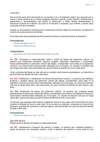 a tres años.
Con la misma pena será sancionado la o el servidor o la o el empleado público que actuando por sí
mismo o como miembro de un cuerpo colegiado, autorice o permita, contra derecho, modificaciones,
alteraciones o derrocamientos que causen la destrucción o dañen bienes pertenecientes al
Patrimonio Cultural de la Nación; así como al funcionario o empleado cuyo informe u opinión haya
conducido al mismo resultado.
Cuando no sea posible la reconstrucción o restauración del bien objeto de la infracción, se aplicará el
máximo de la pena privativa de libertad.
Si se determina responsabilidad penal de persona jurídica se impondrá la pena de disolución.
Concordancias:
CODIGO CIVIL (LIBRO I), Arts. 577
CODIGO CIVIL (LIBRO II), Arts. 595
Jurisprudencia:
Gaceta Judicial, DELITO DE USURPACION DE FUNCIONES, 23-ago-1884
Art. 238.- Transporte y comercialización ilícitos y tráfico de bienes del patrimonio cultural.- La
persona que ilícitamente transporte, adquiera, enajene, intermedie, intercambie o comercialice
bienes pertenecientes al patrimonio cultural del Estado, considerados como tales en la legislación
nacional o en instrumentos internacionales ratificados por el Ecuador, sin importar el derecho real
que tenga sobre ellos, será sancionada con pena privativa de libertad de cinco a siete años.
Si las conductas tipificadas en este artículo se cometen sobre bienes arqueológicos, se impondrá la
pena privativa de libertad de siete a diez años.
Art. 239.- Falsificación o adulteración de bienes del patrimonio cultural.- La persona que falsifique,
sustituya o adultere bienes del patrimonio cultural del Estado, considerados como tales en la
legislación nacional e instrumentos internacionales ratificados por el Ecuador, sin importar el derecho
real que se tenga sobre ellos, será sancionada con pena privativa de libertad de seis meses a dos
años.
Art. 240.- Sustracción de bienes del patrimonio cultural.- La persona que sustraiga bienes
pertenecientes al patrimonio cultural del Estado, considerados como tales en la legislación nacional e
instrumentos internacionales ratificados por el Ecuador, sin importar el derecho real que se tenga
sobre ellos, será sancionada con pena privativa de libertad de tres a cinco años.
La persona que sustraiga estos bienes, empleando fuerza en las cosas será sancionada con pena
privativa de libertad de cinco a siete años. Si se comete con violencia o amenaza en contra de los
custodios, guardadores, tenedores o persona alguna, será sancionada con pena privativa de libertad
de siete a diez años.
Concordancias:
CODIGO CIVIL (LIBRO IV), Arts. 1467, 1472, 1473
SECCION SEXTA
Delitos contra el derecho al trabajo y la Seguridad Social
Art. 241.- Impedimento o limitación del derecho a huelga.- La persona que, mediante engaños o
abuso de situación de necesidad, impida o limite el ejercicio del derecho a tomar parte en una
CODIGO ORGANICO INTEGRAL PENAL, COIP - Página 84
LEXIS FINDER - www.lexis.com.ec
 