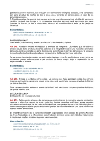 patrimonio genético nacional, que incluyan o no componente intangible asociado, será sancionada
con pena privativa de libertad de tres a cinco años, tomando en consideración el valor de los
perjuicios causados.
3. Pérdida genética: la persona que con sus acciones u omisiones provoque pérdida del patrimonio
genético nacional, que incluya o no componente intangible asociado será sancionada con pena
privativa de libertad de tres a cinco años, tomando en consideración el valor de los perjuicios
causados.
Concordancias:
CONSTITUCION DE LA REPUBLICA DEL ECUADOR, Arts. 73
LEY ORGANICA DE SALUD, Arts. 146, 149, 209, 212
PARAGRAFO UNICO
Contravención de maltrato y muerte de mascotas o animales de compañía
Art. 249.- Maltrato o muerte de mascotas o animales de compañía.- La persona que por acción u
omisión cause daño, produzca lesiones, deterioro a la integridad física de una mascota o animal de
compañía, será sancionada con pena de cincuenta a cien horas de servicio comunitario. Si se causa
la muerte del animal será sancionada con pena privativa de libertad de tres a siete días.
Se exceptúan de esta disposición, las acciones tendientes a poner fin a sufrimientos ocasionados por
accidentes graves, enfermedades o por motivos de fuerza mayor, bajo la supervisión de un
especialista en la materia.
Concordancias:
CODIGO CIVIL (TITULO PRELIMINAR), Arts. 30
CODIGO CIVIL (LIBRO II), Arts. 624, 639
LEY ORGANICA DE SALUD, Arts. 123
Art. 250.- Peleas o combates entre perros.- La persona que haga participar perros, los entrene,
organice, promocione o programe peleas entre ellos, será sancionada con pena privativa de libertad
de siete a diez días.
Si se causa mutilación, lesiones o muerte del animal, será sancionada con pena privativa de libertad
de quince a treinta días.
SECCION SEGUNDA
Delitos contra los recursos naturales
Art. 251.- Delitos contra el agua.- La persona que contraviniendo la normativa vigente, contamine,
deseque o altere los cuerpos de agua, vertientes, fuentes, caudales ecológicos, aguas naturales
afloradas o subterráneas de las cuencas hidrográficas y en general los recursos hidrobiológicos o
realice descargas en el mar provocando daños graves, será sancionada con una pena privativa de
libertad de tres a cinco años.
Se impondrá el máximo de la pena si la infracción es perpetrada en un espacio del Sistema Nacional
de Areas Protegidas o si la infracción es perpetrada con ánimo de lucro o con métodos, instrumentos
o medios que resulten en daños extensos y permanentes.
Concordancias:
CONSTITUCION DE LA REPUBLICA DEL ECUADOR, Arts. 12, 71, 318, 411
CODIGO CIVIL (LIBRO II), Arts. 612, 619
LEY ORGANICA DE SALUD, Arts. 96, 104, 105
CODIGO ORGANICO INTEGRAL PENAL, COIP - Página 87
LEXIS FINDER - www.lexis.com.ec
 