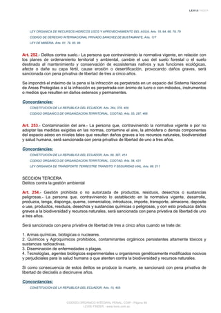 LEY ORGANICA DE RECURSOS HIDRICOS USOS Y APROVECHAMIENTO DEL AGUA, Arts. 18, 64, 66, 78, 79
CODIGO DE DERECHO INTERNACIONAL PRIVADO SANCHEZ DE BUSTAMANTE, Arts. 117
LEY DE MINERIA, Arts. 61, 79, 95, 96
Art. 252.- Delitos contra suelo.- La persona que contraviniendo la normativa vigente, en relación con
los planes de ordenamiento territorial y ambiental, cambie el uso del suelo forestal o el suelo
destinado al mantenimiento y conservación de ecosistemas nativos y sus funciones ecológicas,
afecte o dañe su capa fértil, cause erosión o desertificación, provocando daños graves, será
sancionada con pena privativa de libertad de tres a cinco años.
Se impondrá el máximo de la pena si la infracción es perpetrada en un espacio del Sistema Nacional
de Areas Protegidas o si la infracción es perpetrada con ánimo de lucro o con métodos, instrumentos
o medios que resulten en daños extensos y permanentes.
Concordancias:
CONSTITUCION DE LA REPUBLICA DEL ECUADOR, Arts. 264, 376, 409
CODIGO ORGANICO DE ORGANIZACION TERRITORIAL, COOTAD, Arts. 55, 297, 466
Art. 253.- Contaminación del aire.- La persona que, contraviniendo la normativa vigente o por no
adoptar las medidas exigidas en las normas, contamine el aire, la atmósfera o demás componentes
del espacio aéreo en niveles tales que resulten daños graves a los recursos naturales, biodiversidad
y salud humana, será sancionada con pena privativa de libertad de uno a tres años.
Concordancias:
CONSTITUCION DE LA REPUBLICA DEL ECUADOR, Arts. 66, 397, 414
CODIGO ORGANICO DE ORGANIZACION TERRITORIAL, COOTAD, Arts. 54, 431
LEY ORGANICA DE TRANSPORTE TERRESTRE TRANSITO Y SEGURIDAD VIAL, Arts. 88, 211
SECCION TERCERA
Delitos contra la gestión ambiental
Art. 254.- Gestión prohibida o no autorizada de productos, residuos, desechos o sustancias
peligrosas.- La persona que, contraviniendo lo establecido en la normativa vigente, desarrolle,
produzca, tenga, disponga, queme, comercialice, introduzca, importe, transporte, almacene, deposite
o use, productos, residuos, desechos y sustancias químicas o peligrosas, y con esto produzca daños
graves a la biodiversidad y recursos naturales, será sancionada con pena privativa de libertad de uno
a tres años.
Será sancionada con pena privativa de libertad de tres a cinco años cuando se trate de:
1. Armas químicas, biológicas o nucleares.
2. Químicos y Agroquímicos prohibidos, contaminantes orgánicos persistentes altamente tóxicos y
sustancias radioactivas.
3. Diseminación de enfermedades o plagas.
4. Tecnologías, agentes biológicos experimentales u organismos genéticamente modificados nocivos
y perjudiciales para la salud humana o que atenten contra la biodiversidad y recursos naturales.
Si como consecuencia de estos delitos se produce la muerte, se sancionará con pena privativa de
libertad de dieciséis a diecinueve años.
Concordancias:
CONSTITUCION DE LA REPUBLICA DEL ECUADOR, Arts. 15, 405
CODIGO ORGANICO INTEGRAL PENAL, COIP - Página 88
LEXIS FINDER - www.lexis.com.ec
 
