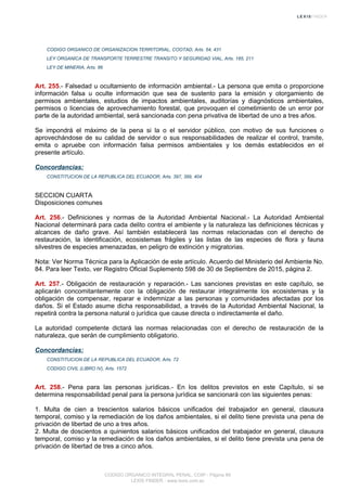 CODIGO ORGANICO DE ORGANIZACION TERRITORIAL, COOTAD, Arts. 54, 431
LEY ORGANICA DE TRANSPORTE TERRESTRE TRANSITO Y SEGURIDAD VIAL, Arts. 185, 211
LEY DE MINERIA, Arts. 86
Art. 255.- Falsedad u ocultamiento de información ambiental.- La persona que emita o proporcione
información falsa u oculte información que sea de sustento para la emisión y otorgamiento de
permisos ambientales, estudios de impactos ambientales, auditorías y diagnósticos ambientales,
permisos o licencias de aprovechamiento forestal, que provoquen el cometimiento de un error por
parte de la autoridad ambiental, será sancionada con pena privativa de libertad de uno a tres años.
Se impondrá el máximo de la pena si la o el servidor público, con motivo de sus funciones o
aprovechándose de su calidad de servidor o sus responsabilidades de realizar el control, tramite,
emita o apruebe con información falsa permisos ambientales y los demás establecidos en el
presente artículo.
Concordancias:
CONSTITUCION DE LA REPUBLICA DEL ECUADOR, Arts. 397, 399, 404
SECCION CUARTA
Disposiciones comunes
Art. 256.- Definiciones y normas de la Autoridad Ambiental Nacional.- La Autoridad Ambiental
Nacional determinará para cada delito contra el ambiente y la naturaleza las definiciones técnicas y
alcances de daño grave. Así también establecerá las normas relacionadas con el derecho de
restauración, la identificación, ecosistemas frágiles y las listas de las especies de flora y fauna
silvestres de especies amenazadas, en peligro de extinción y migratorias.
Nota: Ver Norma Técnica para la Aplicación de este artículo. Acuerdo del Ministerio del Ambiente No.
84. Para leer Texto, ver Registro Oficial Suplemento 598 de 30 de Septiembre de 2015, página 2.
Art. 257.- Obligación de restauración y reparación.- Las sanciones previstas en este capítulo, se
aplicarán concomitantemente con la obligación de restaurar integralmente los ecosistemas y la
obligación de compensar, reparar e indemnizar a las personas y comunidades afectadas por los
daños. Si el Estado asume dicha responsabilidad, a través de la Autoridad Ambiental Nacional, la
repetirá contra la persona natural o jurídica que cause directa o indirectamente el daño.
La autoridad competente dictará las normas relacionadas con el derecho de restauración de la
naturaleza, que serán de cumplimiento obligatorio.
Concordancias:
CONSTITUCION DE LA REPUBLICA DEL ECUADOR, Arts. 72
CODIGO CIVIL (LIBRO IV), Arts. 1572
Art. 258.- Pena para las personas jurídicas.- En los delitos previstos en este Capítulo, si se
determina responsabilidad penal para la persona jurídica se sancionará con las siguientes penas:
1. Multa de cien a trescientos salarios básicos unificados del trabajador en general, clausura
temporal, comiso y la remediación de los daños ambientales, si el delito tiene prevista una pena de
privación de libertad de uno a tres años.
2. Multa de doscientos a quinientos salarios básicos unificados del trabajador en general, clausura
temporal, comiso y la remediación de los daños ambientales, si el delito tiene prevista una pena de
privación de libertad de tres a cinco años.
CODIGO ORGANICO INTEGRAL PENAL, COIP - Página 89
LEXIS FINDER - www.lexis.com.ec
 