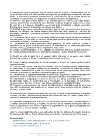 9. Prohibición de doble juzgamiento: ninguna persona podrá ser juzgada ni penada más de una vez
por los mismos hechos. Los casos resueltos por la jurisdicción indígena son considerados para este
efecto. La aplicación de sanciones administrativas o civiles derivadas de los mismos hechos que
sean objeto de juzgamiento y sanción penal no constituye vulneración a este principio.
10. Intimidad: toda persona tiene derecho a su intimidad personal y familiar. No podrán hacerse
registros, allanamientos, incautaciones en su domicilio, residencia o lugar de trabajo, sino en virtud
de orden de la o el juzgador competente, con arreglo a las formalidades y motivos previamente
definidos, salvo los casos de excepción previstos en este Código.
11. Oralidad: el proceso se desarrollará mediante el sistema oral y las decisiones se tomarán en
audiencia; se utilizarán los medios técnicos disponibles para dejar constancia y registrar las
actuaciones procesales; y, los sujetos procesales recurrirán a medios escritos en los casos previstos
en este Código.
12. Concentración: la o el juzgador concentrará y realizará la mayor cantidad de actos procesales en
una sola audiencia; cada tema en discusión se resolverá de manera exclusiva con la información
producida en la audiencia destinada para el efecto.
13. Contradicción: los sujetos procesales deben presentar, en forma verbal las razones o
argumentos de los que se crean asistidos; replicar los argumentos de las otras partes procesales;
presentar pruebas; y, contradecir las que se presenten en su contra.
14. Dirección judicial del proceso: la o el juzgador, de conformidad con la ley, ejercerá la dirección
del proceso, controlará las actividades de las partes procesales y evitará dilaciones innecesarias.
En función de este principio, la o el juzgador podrá interrumpir a las partes para solicitar
aclaraciones, encauzar el debate y realizar las demás acciones correctivas.
15. Impulso procesal: corresponde a las partes procesales el impulso del proceso, conforme con el
sistema dispositivo.
16. Publicidad: todo proceso penal es público salvo los casos de excepción previstos en este Código.
17. Inmediación: la o el juzgador celebrará las audiencias en conjunto con los sujetos procesales y
deberá estar presente con las partes para la evacuación de los medios de prueba y demás actos
procesales que estructuran de manera fundamental el proceso penal.
18. Motivación: la o el juzgador fundamentará sus decisiones, en particular, se pronunciará sobre los
argumentos y razones relevantes expuestos por los sujetos procesales durante el proceso.
19. Imparcialidad: la o el juzgador, en todos los procesos a su cargo, se orientará por el imperativo
de administrar justicia de conformidad con la Constitución de la República, los instrumentos
internacionales de derechos humanos y este Código, respetando la igualdad ante la Ley.
20. Privacidad y confidencialidad: las víctimas de delitos contra la integridad sexual, así como toda
niña, niño o adolescente que participe en un proceso penal, tienen derecho a que se respete su
intimidad y la de su familia.
Se prohíbe divulgar fotografías o cualquier otro dato que posibilite su identificación en actuaciones
judiciales, policiales o administrativas y referirse a documentación, nombres, sobrenombres, filiación,
parentesco, residencia o antecedentes penales.
21. Objetividad: en el ejercicio de su función, la o el fiscal adecuará sus actos a un criterio objetivo, a
la correcta aplicación de la ley y al respeto a los derechos de las personas. Investigará no solo los
hechos y circunstancias que funden o agraven la responsabilidad de la persona procesada, sino
también los que la eximan, atenúen o extingan.
Nota: Ver jurisdicción Delito contra la Vida es Facultad del Derecho Ordinario, Resolución de la Corte
Constitucional No. 113, ver Registro Oficial Suplemento 323 de 1 de Septiembre de 2014, página 1.
Concordancias:
CONSTITUCION DE LA REPUBLICA DEL ECUADOR, Arts. 11, 35, 75, 76, 77, 168, 171, 173, 427
CODIGO ORGANICO INTEGRAL PENAL, COIP, Arts. 480, 560
CODIGO CIVIL (TITULO PRELIMINAR), Arts. 8
CODIGO ORGANICO INTEGRAL PENAL, COIP - Página 9
LEXIS FINDER - www.lexis.com.ec
 
