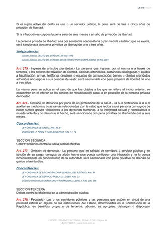 Si el sujeto activo del delito es una o un servidor público, la pena será de tres a cinco años de
privación de libertad.
Si la infracción es culposa la pena será de seis meses a un año de privación de libertad.
La persona privada de libertad, sea por sentencia condenatoria o por medida cautelar, que se evada,
será sancionada con pena privativa de libertad de uno a tres años.
Jurisprudencia:
Gaceta Judicial, DELITO DE EVASION, 26-may-1942
Gaceta Judicial, DELITO DE EVASION DE DETENIDO POR COMPLICIDAD, 06-feb-2001
Art. 275.- Ingreso de artículos prohibidos.- La persona que ingrese, por sí misma o a través de
terceros, a los centros de privación de libertad, bebidas alcohólicas, sustancias catalogadas y sujetas
a fiscalización, armas, teléfonos celulares o equipos de comunicación; bienes u objetos prohibidos
adheridos al cuerpo o a sus prendas de vestir, será sancionada con pena privativa de libertad de uno
a tres años.
La misma pena se aplica en el caso de que los objetos a los que se refiere el inciso anterior, se
encuentren en el interior de los centros de rehabilitación social o en posesión de la persona privada
de libertad.
Art. 276.- Omisión de denuncia por parte de un profesional de la salud.- La o el profesional o la o el
auxiliar en medicina u otras ramas relacionadas con la salud que reciba a una persona con signos de
haber sufrido graves violaciones a los derechos humanos, a la integridad sexual y reproductiva o
muerte violenta y no denuncie el hecho, será sancionado con pena privativa de libertad de dos a seis
meses.
Concordancias:
LEY ORGANICA DE SALUD, Arts. 32, 61
CODIGO DE LA NIÑEZ Y ADOLESCENCIA, Arts. 17, 72
SECCION SEGUNDA
Contravenciones contra la tutela judicial efectiva
Art. 277.- Omisión de denuncia.- La persona que en calidad de servidora o servidor público y en
función de su cargo, conozca de algún hecho que pueda configurar una infracción y no lo ponga
inmediatamente en conocimiento de la autoridad, será sancionada con pena privativa de libertad de
quince a treinta días.
Concordancias:
LEY ORGANICA DE LA CONTRALORIA GENERAL DEL ESTADO, Arts. 94
LEY ORGANICA DE SERVICIO PUBLICO, LOSEP, Arts. 23
CODIGO ORGANICO MONETARIO Y FINANCIERO, LIBRO I, Arts. 306, 356
SECCION TERCERA
Delitos contra la eficiencia de la administración pública
Art. 278.- Peculado.- Las o los servidores públicos y las personas que actúen en virtud de una
potestad estatal en alguna de las instituciones del Estado, determinadas en la Constitución de la
República, en beneficio propio o de terceros; abusen, se apropien, distraigan o dispongan
CODIGO ORGANICO INTEGRAL PENAL, COIP - Página 94
LEXIS FINDER - www.lexis.com.ec
 