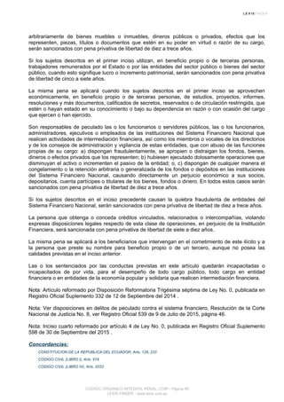 arbitrariamente de bienes muebles o inmuebles, dineros públicos o privados, efectos que los
representen, piezas, títulos o documentos que estén en su poder en virtud o razón de su cargo,
serán sancionados con pena privativa de libertad de diez a trece años.
Si los sujetos descritos en el primer inciso utilizan, en beneficio propio o de terceras personas,
trabajadores remunerados por el Estado o por las entidades del sector público o bienes del sector
público, cuando esto signifique lucro o incremento patrimonial, serán sancionados con pena privativa
de libertad de cinco a siete años.
La misma pena se aplicará cuando los sujetos descritos en el primer inciso se aprovechen
económicamente, en beneficio propio o de terceras personas, de estudios, proyectos, informes,
resoluciones y más documentos, calificados de secretos, reservados o de circulación restringida, que
estén o hayan estado en su conocimiento o bajo su dependencia en razón o con ocasión del cargo
que ejercen o han ejercido.
Son responsables de peculado las o los funcionarios o servidores públicos, las o los funcionarios,
administradores, ejecutivos o empleados de las instituciones del Sistema Financiero Nacional que
realicen actividades de intermediación financiera, así como los miembros o vocales de los directorios
y de los consejos de administración y vigilancia de estas entidades, que con abuso de las funciones
propias de su cargo: a) dispongan fraudulentamente, se apropien o distraigan los fondos, bienes,
dineros o efectos privados que los representen; b) hubiesen ejecutado dolosamente operaciones que
disminuyan el activo o incrementen el pasivo de la entidad; o, c) dispongan de cualquier manera el
congelamiento o la retención arbitraria o generalizada de los fondos o depósitos en las instituciones
del Sistema Financiero Nacional, causando directamente un perjuicio económico a sus socios,
depositarios, cuenta partícipes o titulares de los bienes, fondos o dinero. En todos estos casos serán
sancionados con pena privativa de libertad de diez a trece años.
Si los sujetos descritos en el inciso precedente causan la quiebra fraudulenta de entidades del
Sistema Financiero Nacional, serán sancionados con pena privativa de libertad de diez a trece años.
La persona que obtenga o conceda créditos vinculados, relacionados o intercompañías, violando
expresas disposiciones legales respecto de esta clase de operaciones, en perjuicio de la Institución
Financiera, será sancionada con pena privativa de libertad de siete a diez años.
La misma pena se aplicará a los beneficiarios que intervengan en el cometimiento de este ilícito y a
la persona que preste su nombre para beneficio propio o de un tercero, aunque no posea las
calidades previstas en el inciso anterior.
Las o los sentenciados por las conductas previstas en este artículo quedarán incapacitadas o
incapacitados de por vida, para el desempeño de todo cargo público, todo cargo en entidad
financiera o en entidades de la economía popular y solidaria que realicen intermediación financiera.
Nota: Artículo reformado por Disposición Reformatoria Trigésima séptima de Ley No. 0, publicada en
Registro Oficial Suplemento 332 de 12 de Septiembre del 2014 .
Nota: Ver disposiciones en delitos de peculado contra el sistema financiero, Resolución de la Corte
Nacional de Justicia No. 8, ver Registro Oficial 539 de 9 de Julio de 2015, página 46.
Nota: Inciso cuarto reformado por artículo 4 de Ley No. 0, publicada en Registro Oficial Suplemento
598 de 30 de Septiembre del 2015 .
Concordancias:
CONSTITUCION DE LA REPUBLICA DEL ECUADOR, Arts. 129, 233
CODIGO CIVIL (LIBRO I), Arts. 574
CODIGO CIVIL (LIBRO IV), Arts. 2033
CODIGO ORGANICO INTEGRAL PENAL, COIP - Página 95
LEXIS FINDER - www.lexis.com.ec
 