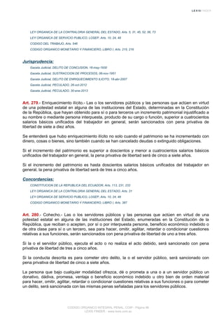 LEY ORGANICA DE LA CONTRALORIA GENERAL DEL ESTADO, Arts. 5, 31, 45, 52, 56, 73
LEY ORGANICA DE SERVICIO PUBLICO, LOSEP, Arts. 10, 24, 48
CODIGO DEL TRABAJO, Arts. 546
CODIGO ORGANICO MONETARIO Y FINANCIERO, LIBRO I, Arts. 215, 216
Jurisprudencia:
Gaceta Judicial, DELITO DE CONCUSION, 16-may-1930
Gaceta Judicial, SUSTRACCION DE PROCESOS, 06-nov-1951
Gaceta Judicial, DELITO DE ENRIQUECIMIENTO ILICITO, 18-abr-2007
Gaceta Judicial, PECULADO, 26-oct-2012
Gaceta Judicial, PECULADO, 30-ene-2013
Art. 279.- Enriquecimiento ilícito.- Las o los servidores públicos y las personas que actúen en virtud
de una potestad estatal en alguna de las instituciones del Estado, determinadas en la Constitución
de la República, que hayan obtenido para sí o para terceros un incremento patrimonial injustificado a
su nombre o mediante persona interpuesta, producto de su cargo o función, superior a cuatrocientos
salarios básicos unificados del trabajador en general, serán sancionados con pena privativa de
libertad de siete a diez años.
Se entenderá que hubo enriquecimiento ilícito no solo cuando el patrimonio se ha incrementado con
dinero, cosas o bienes, sino también cuando se han cancelado deudas o extinguido obligaciones.
Si el incremento del patrimonio es superior a doscientos y menor a cuatrocientos salarios básicos
unificados del trabajador en general, la pena privativa de libertad será de cinco a siete años.
Si el incremento del patrimonio es hasta doscientos salarios básicos unificados del trabajador en
general, la pena privativa de libertad será de tres a cinco años.
Concordancias:
CONSTITUCION DE LA REPUBLICA DEL ECUADOR, Arts. 113, 231, 233
LEY ORGANICA DE LA CONTRALORIA GENERAL DEL ESTADO, Arts. 31
LEY ORGANICA DE SERVICIO PUBLICO, LOSEP, Arts. 10, 24, 48
CODIGO ORGANICO MONETARIO Y FINANCIERO, LIBRO I, Arts. 387
Art. 280.- Cohecho.- Las o los servidores públicos y las personas que actúen en virtud de una
potestad estatal en alguna de las instituciones del Estado, enumeradas en la Constitución de la
República, que reciban o acepten, por sí o por interpuesta persona, beneficio económico indebido o
de otra clase para sí o un tercero, sea para hacer, omitir, agilitar, retardar o condicionar cuestiones
relativas a sus funciones, serán sancionados con pena privativa de libertad de uno a tres años.
Si la o el servidor público, ejecuta el acto o no realiza el acto debido, será sancionado con pena
privativa de libertad de tres a cinco años.
Si la conducta descrita es para cometer otro delito, la o el servidor público, será sancionado con
pena privativa de libertad de cinco a siete años.
La persona que bajo cualquier modalidad ofrezca, dé o prometa a una o a un servidor público un
donativo, dádiva, promesa, ventaja o beneficio económico indebido u otro bien de orden material
para hacer, omitir, agilitar, retardar o condicionar cuestiones relativas a sus funciones o para cometer
un delito, será sancionada con las mismas penas señaladas para los servidores públicos.
CODIGO ORGANICO INTEGRAL PENAL, COIP - Página 96
LEXIS FINDER - www.lexis.com.ec
 