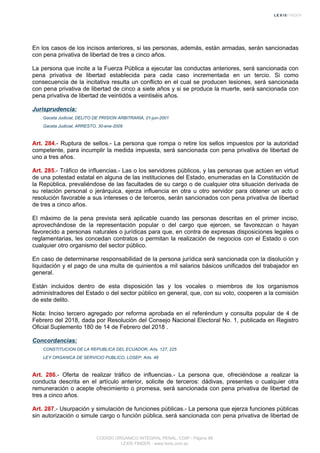En los casos de los incisos anteriores, si las personas, además, están armadas, serán sancionadas
con pena privativa de libertad de tres a cinco años.
La persona que incite a la Fuerza Pública a ejecutar las conductas anteriores, será sancionada con
pena privativa de libertad establecida para cada caso incrementada en un tercio. Si como
consecuencia de la incitativa resulta un conflicto en el cual se producen lesiones, será sancionada
con pena privativa de libertad de cinco a siete años y si se produce la muerte, será sancionada con
pena privativa de libertad de veintidós a veintiséis años.
Jurisprudencia:
Gaceta Judicial, DELITO DE PRISION ARBITRARIA, 01-jun-2001
Gaceta Judicial, ARRESTO, 30-ene-2009
Art. 284.- Ruptura de sellos.- La persona que rompa o retire los sellos impuestos por la autoridad
competente, para incumplir la medida impuesta, será sancionada con pena privativa de libertad de
uno a tres años.
Art. 285.- Tráfico de influencias.- Las o los servidores públicos, y las personas que actúen en virtud
de una potestad estatal en alguna de las instituciones del Estado, enumeradas en la Constitución de
la República, prevaliéndose de las facultades de su cargo o de cualquier otra situación derivada de
su relación personal o jerárquica, ejerza influencia en otra u otro servidor para obtener un acto o
resolución favorable a sus intereses o de terceros, serán sancionados con pena privativa de libertad
de tres a cinco años.
El máximo de la pena prevista será aplicable cuando las personas descritas en el primer inciso,
aprovechándose de la representación popular o del cargo que ejercen, se favorezcan o hayan
favorecido a personas naturales o jurídicas para que, en contra de expresas disposiciones legales o
reglamentarias, les concedan contratos o permitan la realización de negocios con el Estado o con
cualquier otro organismo del sector público.
En caso de determinarse responsabilidad de la persona jurídica será sancionada con la disolución y
liquidación y el pago de una multa de quinientos a mil salarios básicos unificados del trabajador en
general.
Están incluidos dentro de esta disposición las y los vocales o miembros de los organismos
administradores del Estado o del sector público en general, que, con su voto, cooperen a la comisión
de este delito.
Nota: Inciso tercero agregado por reforma aprobada en el referéndum y consulta popular de 4 de
Febrero del 2018, dada por Resolución del Consejo Nacional Electoral No. 1, publicada en Registro
Oficial Suplemento 180 de 14 de Febrero del 2018 .
Concordancias:
CONSTITUCION DE LA REPUBLICA DEL ECUADOR, Arts. 127, 225
LEY ORGANICA DE SERVICIO PUBLICO, LOSEP, Arts. 48
Art. 286.- Oferta de realizar tráfico de influencias.- La persona que, ofreciéndose a realizar la
conducta descrita en el artículo anterior, solicite de terceros: dádivas, presentes o cualquier otra
remuneración o acepte ofrecimiento o promesa, será sancionada con pena privativa de libertad de
tres a cinco años.
Art. 287.- Usurpación y simulación de funciones públicas.- La persona que ejerza funciones públicas
sin autorización o simule cargo o función pública, será sancionada con pena privativa de libertad de
CODIGO ORGANICO INTEGRAL PENAL, COIP - Página 98
LEXIS FINDER - www.lexis.com.ec
 