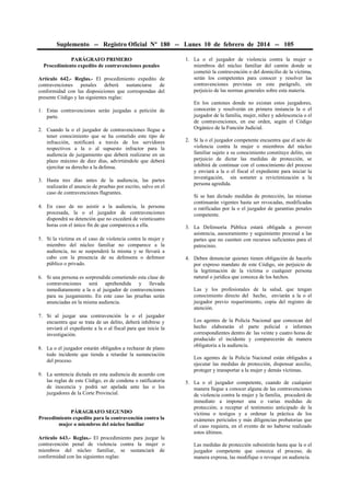 Suplemento -- Registro Oficial Nº 180 -- Lunes 10 de febrero de 2014 -- 105
PARÁGRAFO PRIMERO
Procedimiento expedito de contravenciones penales
Artículo 642.- Reglas.- El procedimiento expedito de
contravenciones penales deberá sustanciarse de
conformidad con las disposiciones que correspondan del
presente Código y las siguientes reglas:
1. Estas contravenciones serán juzgadas a petición de
parte.
2. Cuando la o el juzgador de contravenciones llegue a
tener conocimiento que se ha cometido este tipo de
infracción, notificará a través de los servidores
respectivos a la o al supuesto infractor para la
audiencia de juzgamiento que deberá realizarse en un
plazo máximo de diez días, advirtiéndole que deberá
ejercitar su derecho a la defensa.
3. Hasta tres días antes de la audiencia, las partes
realizarán el anuncio de pruebas por escrito, salvo en el
caso de contravenciones flagrantes.
4. En caso de no asistir a la audiencia, la persona
procesada, la o el juzgador de contravenciones
dispondrá su detención que no excederá de veinticuatro
horas con el único fin de que comparezca a ella.
5. Si la víctima en el caso de violencia contra la mujer y
miembro del núcleo familiar no comparece a la
audiencia, no se suspenderá la misma y se llevará a
cabo con la presencia de su defensora o defensor
público o privado.
6. Si una persona es sorprendida cometiendo esta clase de
contravenciones será aprehendida y llevada
inmediatamente a la o al juzgador de contravenciones
para su juzgamiento. En este caso las pruebas serán
anunciadas en la misma audiencia.
7. Si al juzgar una contravención la o el juzgador
encuentra que se trata de un delito, deberá inhibirse y
enviará el expediente a la o al fiscal para que inicie la
investigación.
8. La o el juzgador estarán obligados a rechazar de plano
todo incidente que tienda a retardar la sustanciación
del proceso.
9. La sentencia dictada en esta audiencia de acuerdo con
las reglas de este Código, es de condena o ratificatoria
de inocencia y podrá ser apelada ante las o los
juzgadores de la Corte Provincial.
PÁRAGRAFO SEGUNDO
Procedimiento expedito para la contravención contra la
mujer o miembros del núcleo familiar
Artículo 643.- Reglas.- El procedimiento para juzgar la
contravención penal de violencia contra la mujer o
miembros del núcleo familiar, se sustanciará de
conformidad con las siguientes reglas:
1. La o el juzgador de violencia contra la mujer o
miembros del núcleo familiar del cantón donde se
cometió la contravención o del domicilio de la víctima,
serán los competentes para conocer y resolver las
contravenciones previstas en este parágrafo, sin
perjuicio de las normas generales sobre esta materia.
En los cantones donde no existan estos juzgadores,
conocerán y resolverán en primera instancia la o el
juzgador de la familia, mujer, niñez y adolescencia o el
de contravenciones, en ese orden, según el Código
Orgánico de la Función Judicial.
2. Si la o el juzgador competente encuentra que el acto de
violencia contra la mujer o miembros del núcleo
familiar sujeto a su conocimiento constituye delito, sin
perjuicio de dictar las medidas de protección, se
inhibirá de continuar con el conocimiento del proceso
y enviará a la o el fiscal el expediente para iniciar la
investigación, sin someter a revictimización a la
persona agredida.
Si se han dictado medidas de protección, las mismas
continuarán vigentes hasta ser revocadas, modificadas
o ratificadas por la o el juzgador de garantías penales
competente.
3. La Defensoría Pública estará obligada a proveer
asistencia, asesoramiento y seguimiento procesal a las
partes que no cuenten con recursos suficientes para el
patrocinio.
4. Deben denunciar quienes tienen obligación de hacerlo
por expreso mandato de este Código, sin perjuicio de
la legitimación de la víctima o cualquier persona
natural o jurídica que conozca de los hechos.
Las y los profesionales de la salud, que tengan
conocimiento directo del hecho, enviarán a la o el
juzgador previo requerimiento, copia del registro de
atención.
Los agentes de la Policía Nacional que conozcan del
hecho elaborarán el parte policial e informes
correspondientes dentro de las veinte y cuatro horas de
producido el incidente y comparecerán de manera
obligatoria a la audiencia.
Los agentes de la Policía Nacional están obligados a
ejecutar las medidas de protección, dispensar auxilio,
proteger y transportar a la mujer y demás víctimas.
5. La o el juzgador competente, cuando de cualquier
manera llegue a conocer alguna de las contravenciones
de violencia contra la mujer y la familia, procederá de
inmediato a imponer una o varias medidas de
protección; a receptar el testimonio anticipado de la
víctima o testigos y a ordenar la práctica de los
exámenes periciales y más diligencias probatorias que
el caso requiera, en el evento de no haberse realizado
estos últimos.
Las medidas de protección subsistirán hasta que la o el
juzgador competente que conozca el proceso, de
manera expresa, las modifique o revoque en audiencia.
 